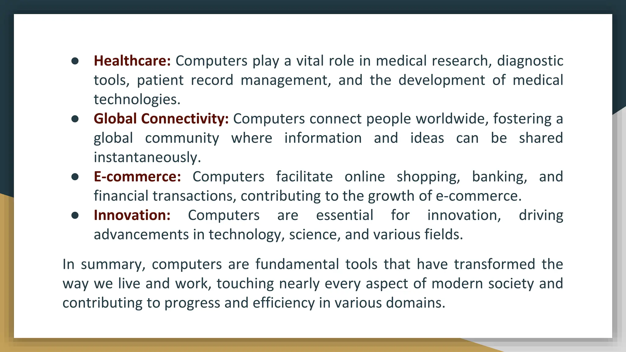 ● Healthcare: Computers play a vital role in medical research, diagnostic
tools, patient record management, and the development of medical
technologies.
● Global Connectivity: Computers connect people worldwide, fostering a
global community where information and ideas can be shared
instantaneously.
● E-commerce: Computers facilitate online shopping, banking, and
financial transactions, contributing to the growth of e-commerce.
● Innovation: Computers are essential for innovation, driving
advancements in technology, science, and various fields.
In summary, computers are fundamental tools that have transformed the
way we live and work, touching nearly every aspect of modern society and
contributing to progress and efficiency in various domains.
 