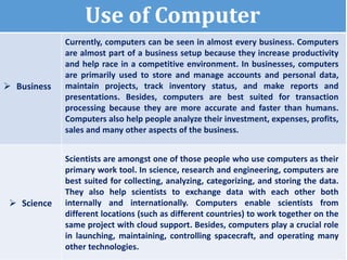 Use of Computer
 Business
Currently, computers can be seen in almost every business. Computers
are almost part of a business setup because they increase productivity
and help race in a competitive environment. In businesses, computers
are primarily used to store and manage accounts and personal data,
maintain projects, track inventory status, and make reports and
presentations. Besides, computers are best suited for transaction
processing because they are more accurate and faster than humans.
Computers also help people analyze their investment, expenses, profits,
sales and many other aspects of the business.
 Science
Scientists are amongst one of those people who use computers as their
primary work tool. In science, research and engineering, computers are
best suited for collecting, analyzing, categorizing, and storing the data.
They also help scientists to exchange data with each other both
internally and internationally. Computers enable scientists from
different locations (such as different countries) to work together on the
same project with cloud support. Besides, computers play a crucial role
in launching, maintaining, controlling spacecraft, and operating many
other technologies.
 
