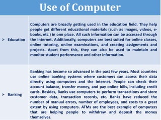 Use of Computer
 Education
Computers are broadly getting used in the education field. They help
people get different educational materials (such as images, videos, e-
books, etc.) in one place. All such information can be accessed through
the Internet. Additionally, computers are best suited for online classes,
online tutoring, online examinations, and creating assignments and
projects. Apart from this, they can also be used to maintain and
monitor student performance and other information.
 Banking
Banking has become so advanced in the past few years. Most countries
use online banking systems where customers can access their data
directly using computers and the Internet. People can check their
account balance, transfer money, and pay online bills, including credit
cards. Besides, Banks use computers to perform transactions and store
customer data, transaction records, etc. Banks have reduced the
number of manual errors, number of employees, and costs to a great
extent by using computers. ATMs are the best example of computers
that are helping people to withdraw and deposit the money
themselves.
 