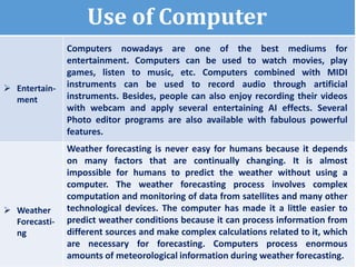 Use of Computer
 Entertain-
ment
Computers nowadays are one of the best mediums for
entertainment. Computers can be used to watch movies, play
games, listen to music, etc. Computers combined with MIDI
instruments can be used to record audio through artificial
instruments. Besides, people can also enjoy recording their videos
with webcam and apply several entertaining AI effects. Several
Photo editor programs are also available with fabulous powerful
features.
 Weather
Forecasti-
ng
Weather forecasting is never easy for humans because it depends
on many factors that are continually changing. It is almost
impossible for humans to predict the weather without using a
computer. The weather forecasting process involves complex
computation and monitoring of data from satellites and many other
technological devices. The computer has made it a little easier to
predict weather conditions because it can process information from
different sources and make complex calculations related to it, which
are necessary for forecasting. Computers process enormous
amounts of meteorological information during weather forecasting.
 