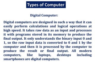 Types of Computer
Digital computers are designed in such a way that it can
easily perform calculations and logical operations at
high speed. It takes raw data as an input and processes
it with programs stored in its memory to produce the
final output. It only understands the binary input 0 and
1, so the raw input data is converted to 0 and 1 by the
computer and then it is processed by the computer to
produce the result or final output. All modern
computers, like laptops, desktops including
smartphones are digital computers.
Digital Computer:
 