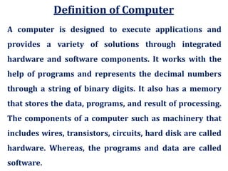 A computer is designed to execute applications and
provides a variety of solutions through integrated
hardware and software components. It works with the
help of programs and represents the decimal numbers
through a string of binary digits. It also has a memory
that stores the data, programs, and result of processing.
The components of a computer such as machinery that
includes wires, transistors, circuits, hard disk are called
hardware. Whereas, the programs and data are called
software.
Definition of Computer
 