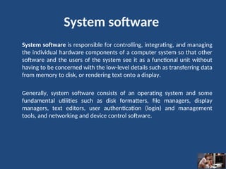 System software
System software is responsible for controlling, integrating, and managing
the individual hardware components of a computer system so that other
software and the users of the system see it as a functional unit without
having to be concerned with the low-level details such as transferring data
from memory to disk, or rendering text onto a display.
Generally, system software consists of an operating system and some
fundamental utilities such as disk formatters, file managers, display
managers, text editors, user authentication (login) and management
tools, and networking and device control software.
 