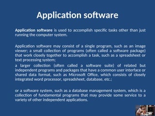 Application software
Application software is used to accomplish specific tasks other than just
running the computer system.
Application software may consist of a single program, such as an image
viewer; a small collection of programs (often called a software package)
that work closely together to accomplish a task, such as a spreadsheet or
text processing system;
a larger collection (often called a software suite) of related but
independent programs and packages that have a common user interface or
shared data format, such as Microsoft Office, which consists of closely
integrated word processor, spreadsheet, database, etc.;
or a software system, such as a database management system, which is a
collection of fundamental programs that may provide some service to a
variety of other independent applications.
 