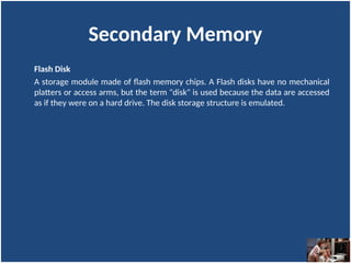 Secondary Memory
Flash Disk
A storage module made of flash memory chips. A Flash disks have no mechanical
platters or access arms, but the term "disk" is used because the data are accessed
as if they were on a hard drive. The disk storage structure is emulated.
 