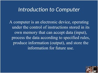 Introduction to Computer
A computer is an electronic device, operating
under the control of instructions stored in its
own memory that can accept data (input),
process the data according to specified rules,
produce information (output), and store the
information for future use.
 