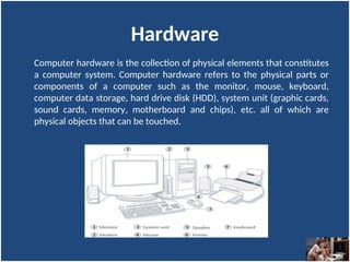Hardware
Computer hardware is the collection of physical elements that constitutes
a computer system. Computer hardware refers to the physical parts or
components of a computer such as the monitor, mouse, keyboard,
computer data storage, hard drive disk (HDD), system unit (graphic cards,
sound cards, memory, motherboard and chips), etc. all of which are
physical objects that can be touched.
 