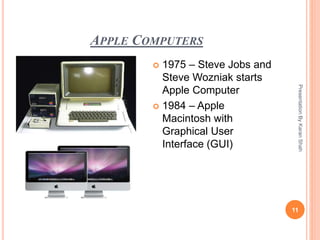 APPLE COMPUTERS
PresentationByKaranShah
11
 1975 – Steve Jobs and
Steve Wozniak starts
Apple Computer
 1984 – Apple
Macintosh with
Graphical User
Interface (GUI)
 