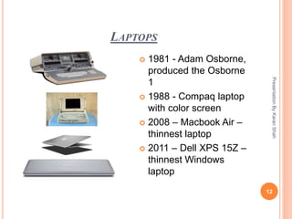 LAPTOPS
PresentationByKaranShah
12
 1981 - Adam Osborne,
produced the Osborne
1
 1988 - Compaq laptop
with color screen
 2008 – Macbook Air –
thinnest laptop
 2011 – Dell XPS 15Z –
thinnest Windows
laptop
 