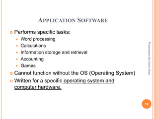 APPLICATION SOFTWARE
 Performs specific tasks:
 Word processing
 Calculations
 Information storage and retrieval
 Accounting
 Games
 Cannot function without the OS (Operating System)
 Written for a specific operating system and
computer hardware.
18
PresentationByKaranShah
 