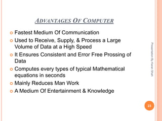 ADVANTAGES OF COMPUTER
 Fastest Medium Of Communication
 Used to Receive, Supply, & Process a Large
Volume of Data at a High Speed
 It Ensures Consistent and Error Free Prossing of
Data
 Computes every types of typical Mathematical
equations in seconds
 Mainly Reduces Man Work
 A Medium Of Entertainment & Knowledge
23
PresentationByKaranShah
 