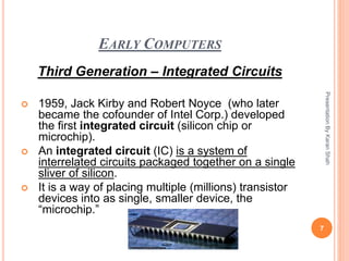 EARLY COMPUTERS
Third Generation – Integrated Circuits
 1959, Jack Kirby and Robert Noyce (who later
became the cofounder of Intel Corp.) developed
the first integrated circuit (silicon chip or
microchip).
 An integrated circuit (IC) is a system of
interrelated circuits packaged together on a single
sliver of silicon.
 It is a way of placing multiple (millions) transistor
devices into as single, smaller device, the
“microchip.”
7
PresentationByKaranShah
 
