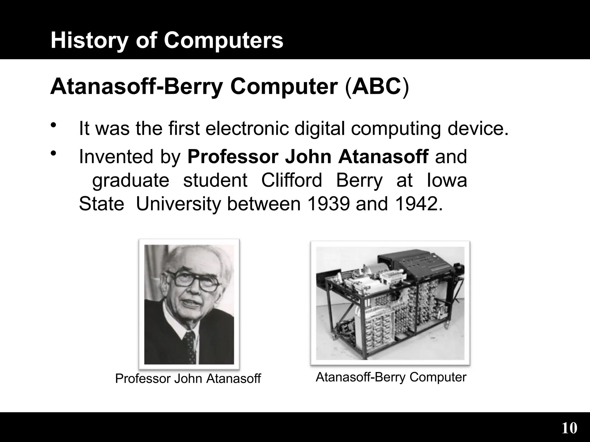 History of Computers
Atanasoff-Berry Computer (ABC)
• It was the first electronic digital computing device.
• Invented by Professor John Atanasoff and
graduate student Clifford Berry at Iowa
State University between 1939 and 1942.
Professor John Atanasoff Atanasoff-Berry Computer
10
 