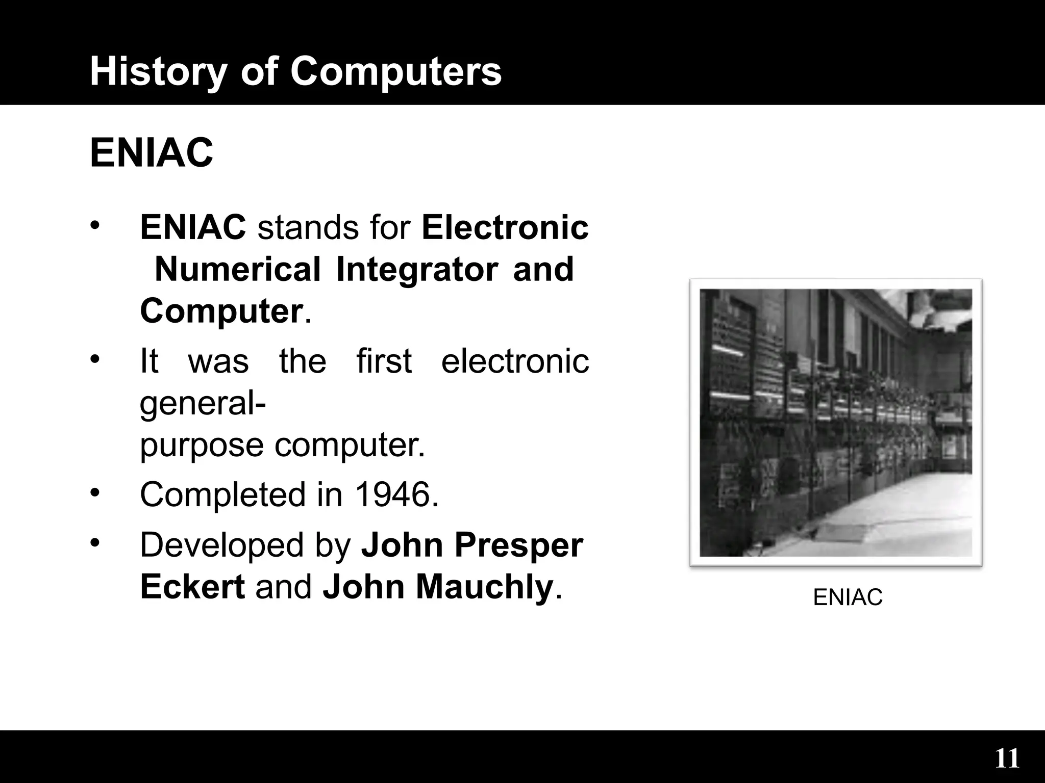History of Computers
ENIAC
• ENIAC stands for Electronic
Numerical Integrator and
Computer.
• It was the first electronic
general-
purpose computer.
• Completed in 1946.
• Developed by John Presper
Eckert and John Mauchly. ENIAC
11
 