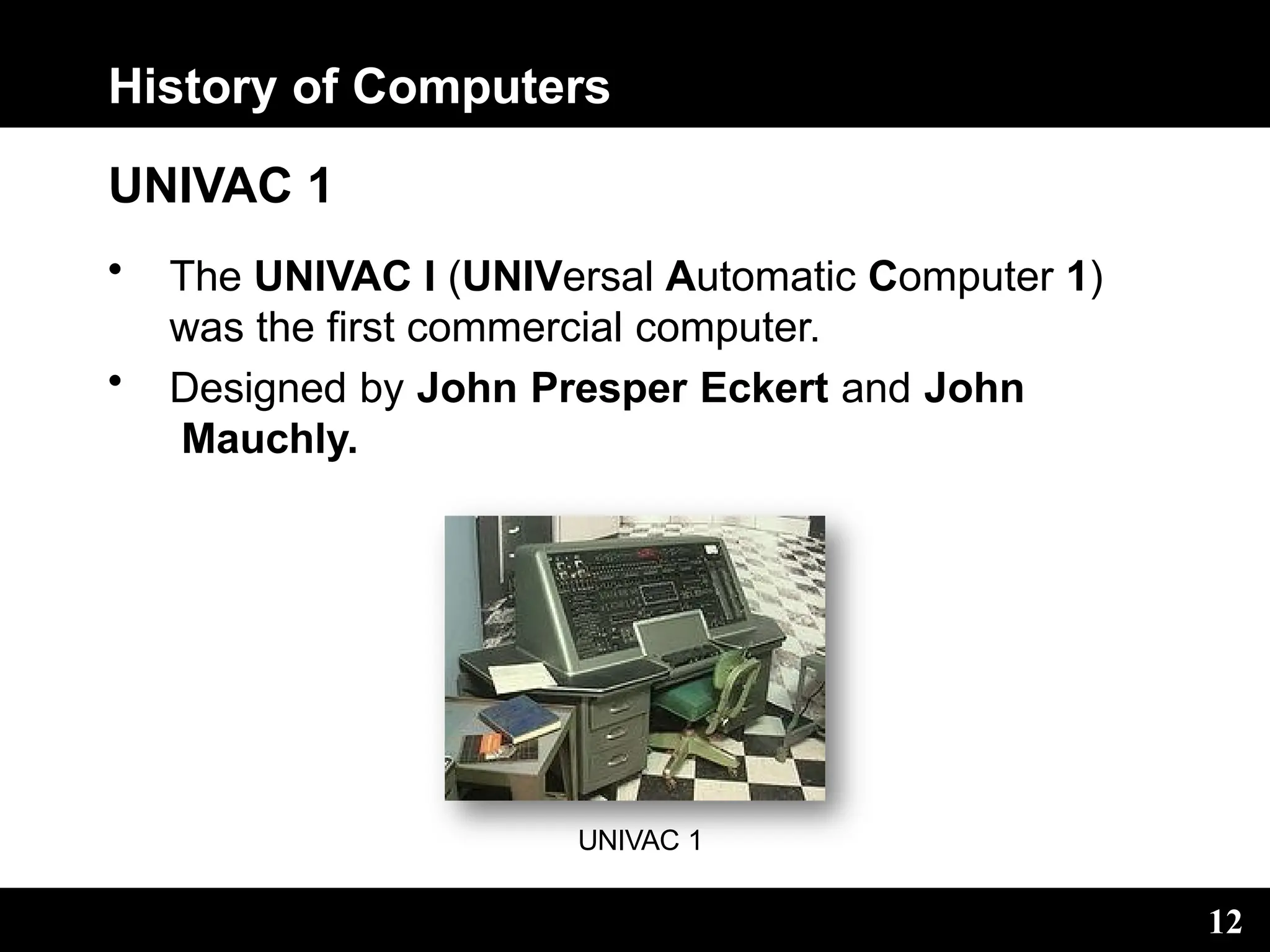 History of Computers
UNIVAC 1
• The UNIVAC I (UNIVersal Automatic Computer 1)
was the first commercial computer.
• Designed by John Presper Eckert and John
Mauchly.
UNIVAC 1
12
 