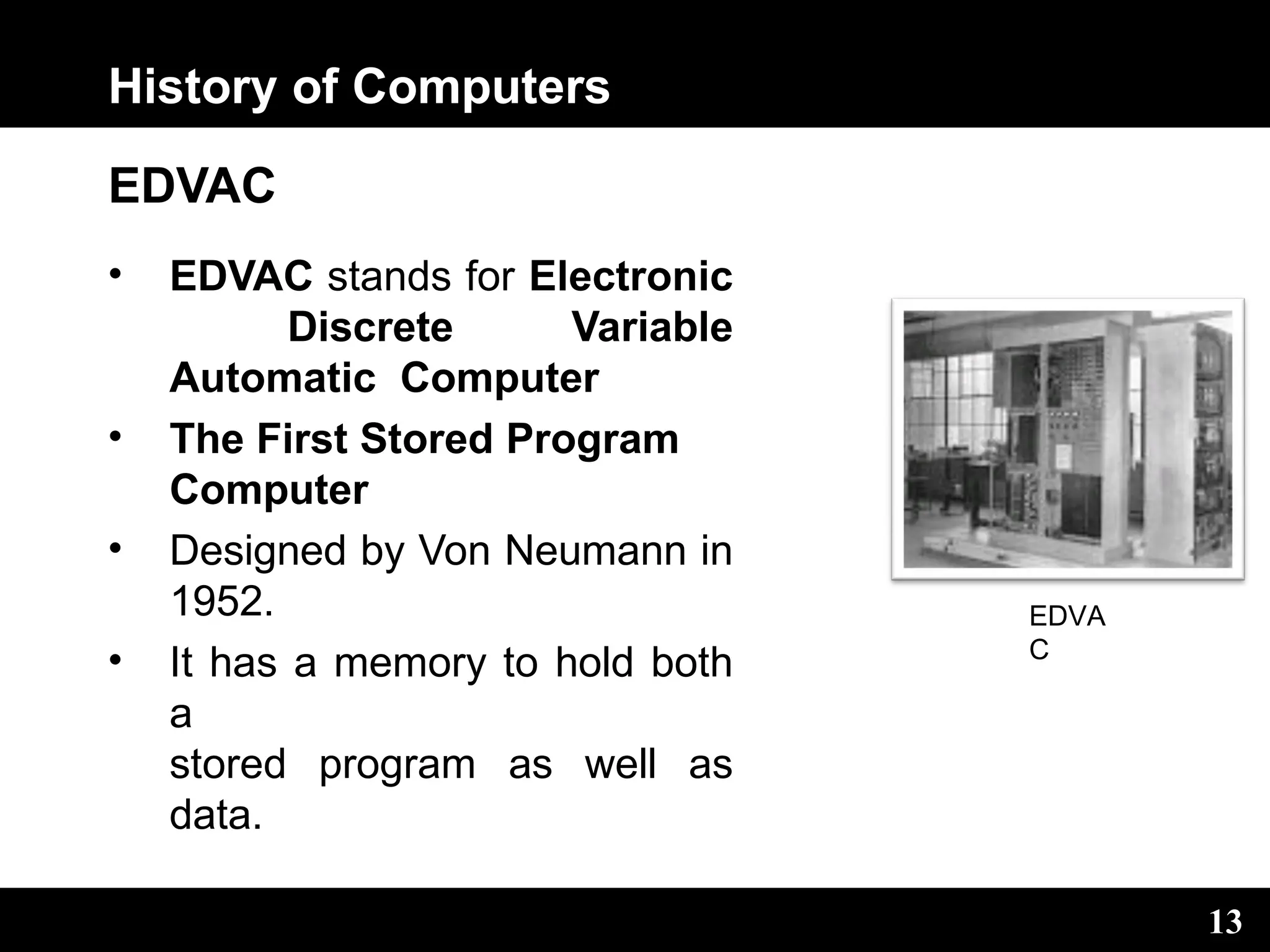 History of Computers
EDVAC
• EDVAC stands for Electronic
Discrete Variable
Automatic Computer
• The First Stored Program
Computer
• Designed by Von Neumann in
1952.
• It has a memory to hold both
a
stored program as well as
data.
EDVA
C
13
 