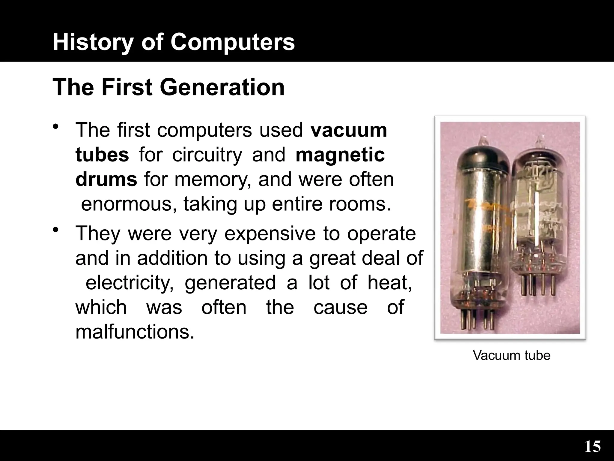 History of Computers
The First Generation
• The first computers used vacuum
tubes for circuitry and magnetic
drums for memory, and were often
enormous, taking up entire rooms.
• They were very expensive to operate
and in addition to using a great deal of
electricity, generated a lot of heat,
which was often the cause of
malfunctions.
Vacuum tube
15
 