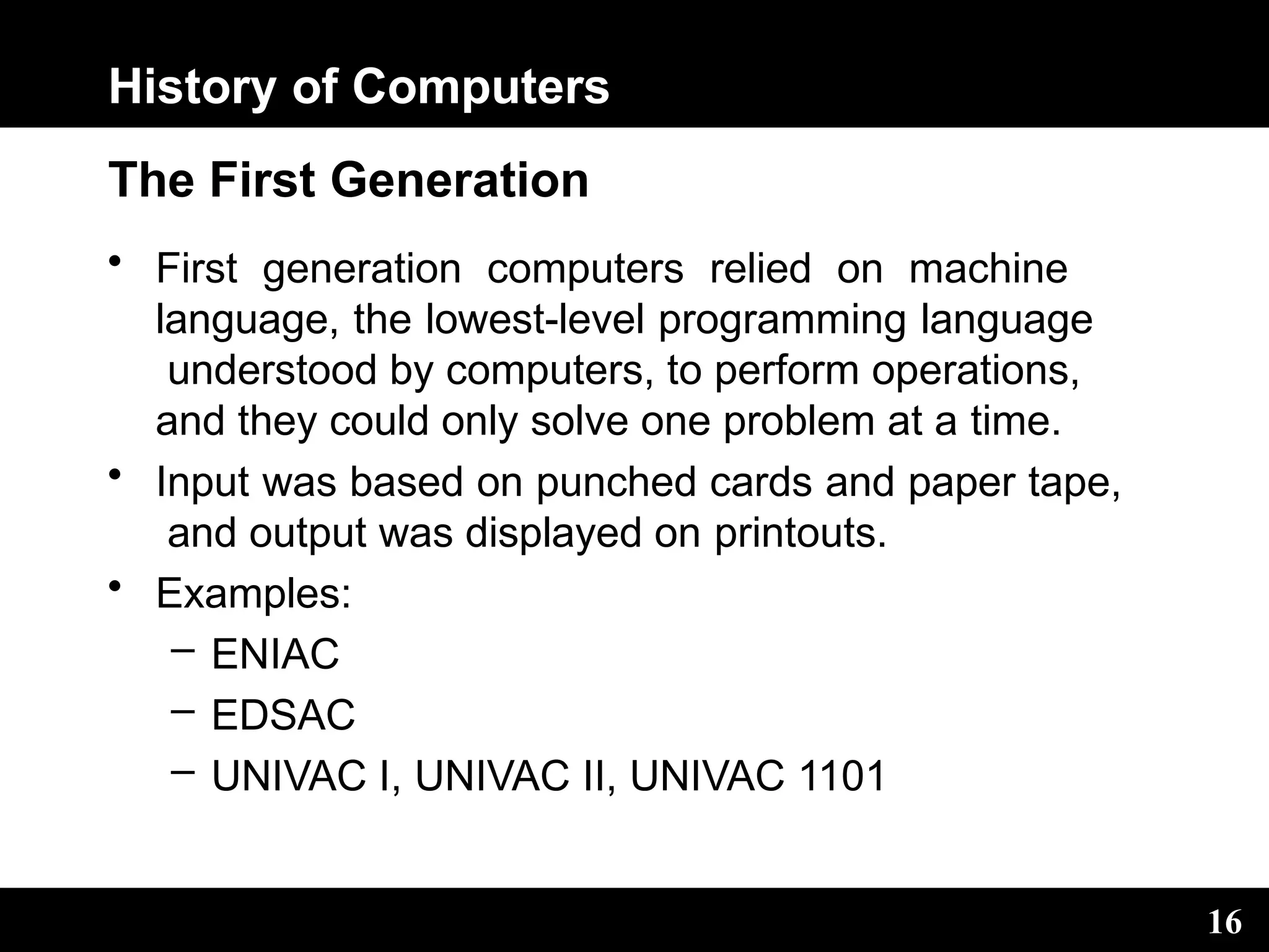 History of Computers
16
The First Generation
• First generation computers relied on machine
language, the lowest-level programming language
understood by computers, to perform operations,
and they could only solve one problem at a time.
• Input was based on punched cards and paper tape,
and output was displayed on printouts.
• Examples:
– ENIAC
– EDSAC
– UNIVAC I, UNIVAC II, UNIVAC 1101
 
