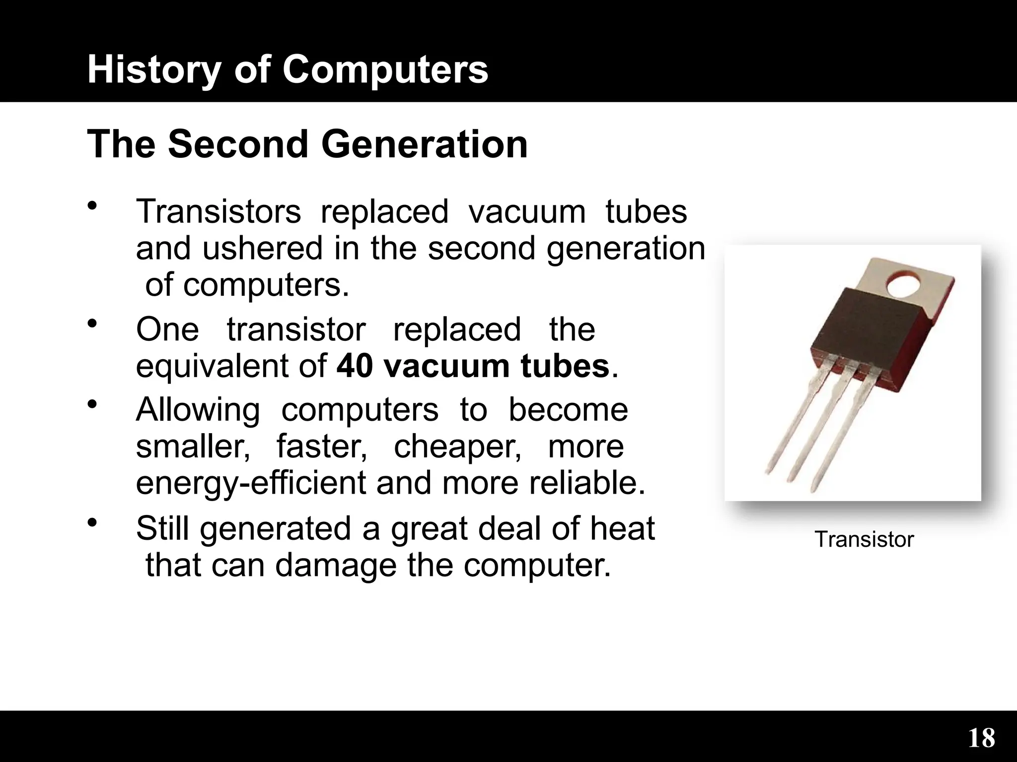 History of Computers
The Second Generation
• Transistors replaced vacuum tubes
and ushered in the second generation
of computers.
• One transistor replaced the
equivalent of 40 vacuum tubes.
• Allowing computers to become
smaller, faster, cheaper, more
energy-efficient and more reliable.
• Still generated a great deal of heat
that can damage the computer.
Transistor
18
 