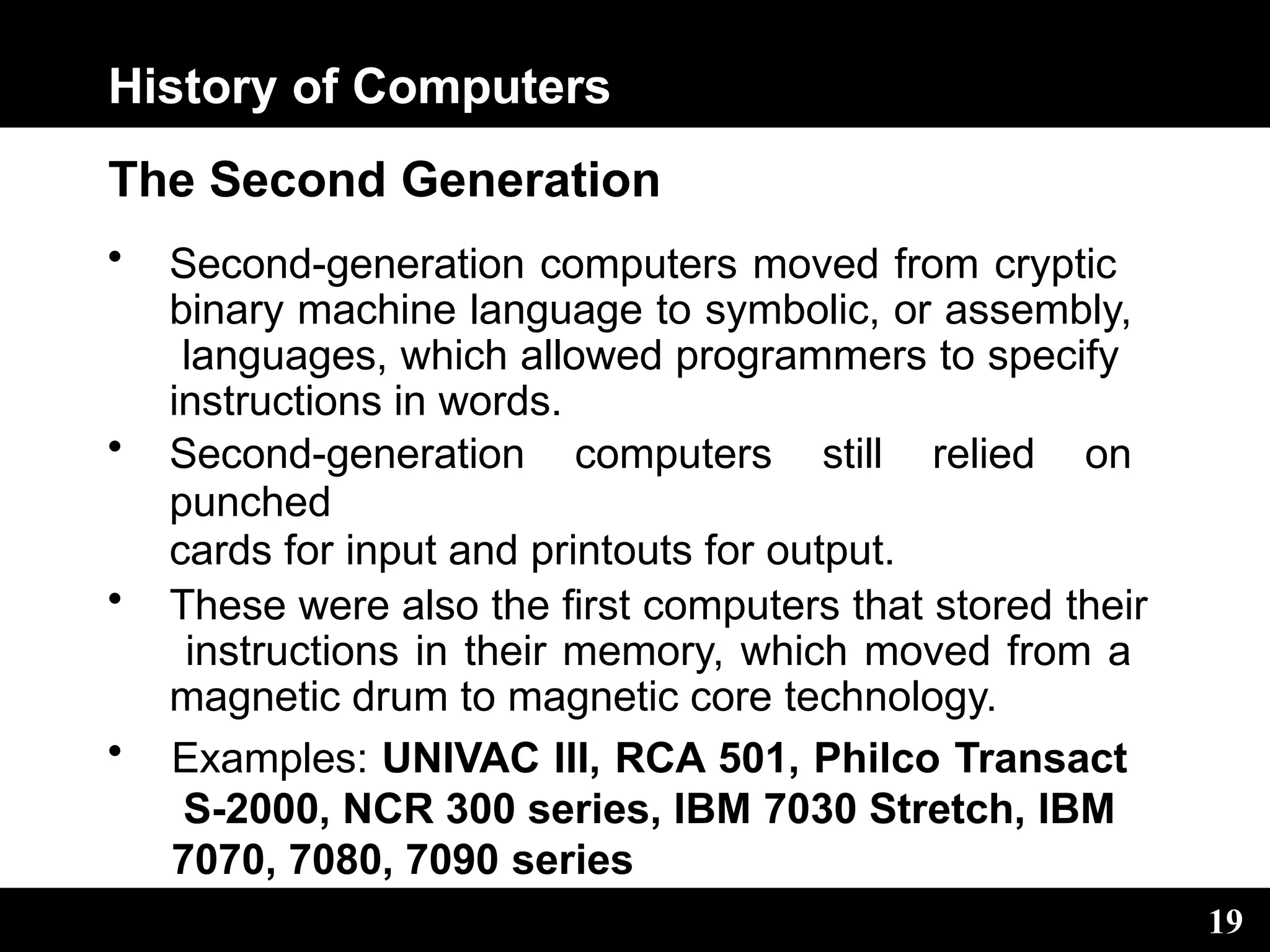 History of Computers
19
The Second Generation
• Second-generation computers moved from cryptic
binary machine language to symbolic, or assembly,
languages, which allowed programmers to specify
instructions in words.
• Second-generation computers still relied on
punched
cards for input and printouts for output.
• These were also the first computers that stored their
instructions in their memory, which moved from a
magnetic drum to magnetic core technology.
• Examples: UNIVAC III, RCA 501, Philco Transact
S-2000, NCR 300 series, IBM 7030 Stretch, IBM
7070, 7080, 7090 series
 