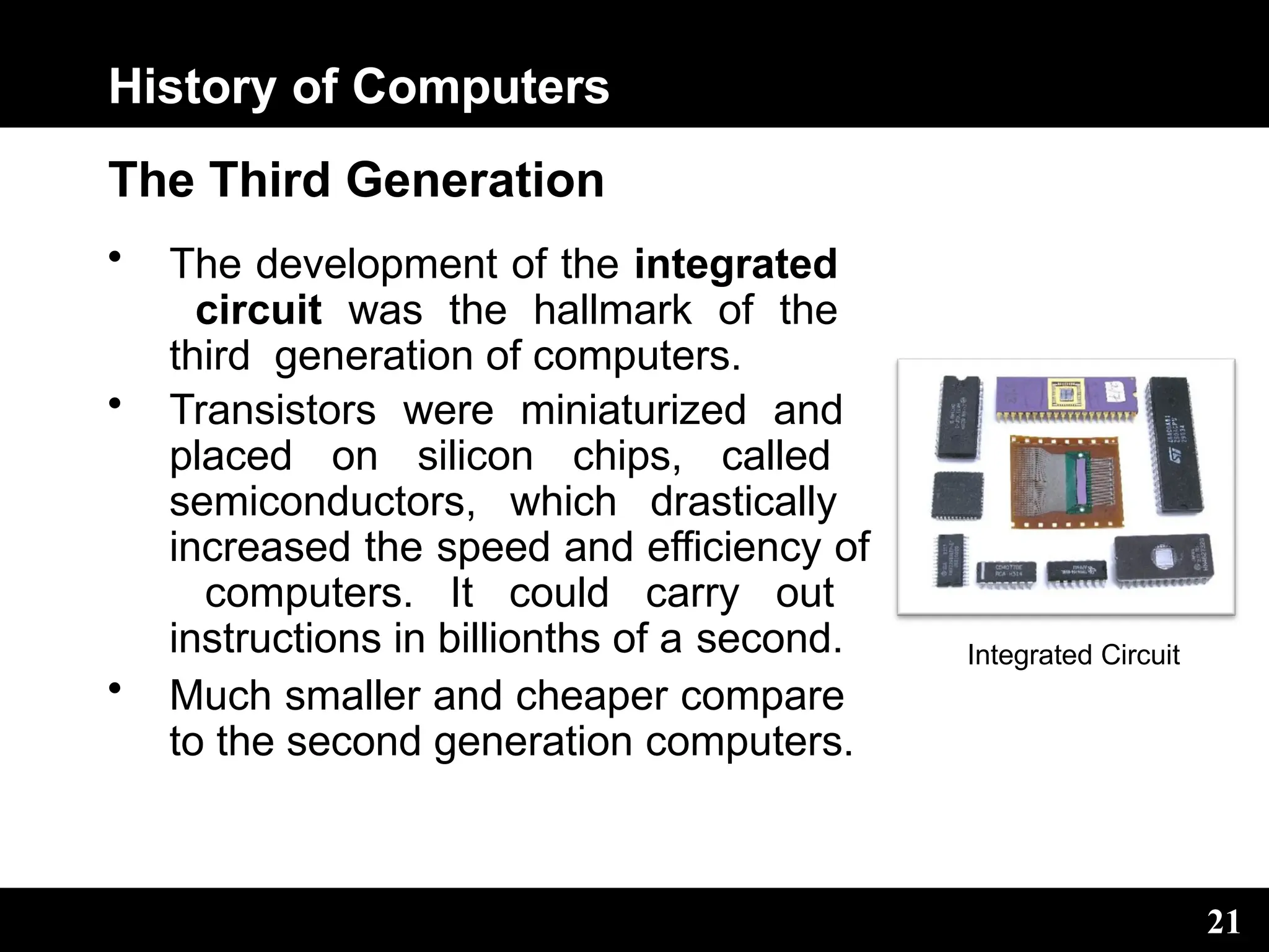 History of Computers
The Third Generation
• The development of the integrated
circuit was the hallmark of the
third generation of computers.
• Transistors were miniaturized and
placed on silicon chips, called
semiconductors, which drastically
increased the speed and efficiency of
computers. It could carry out
instructions in billionths of a second.
• Much smaller and cheaper compare
to the second generation computers.
Integrated Circuit
21
 
