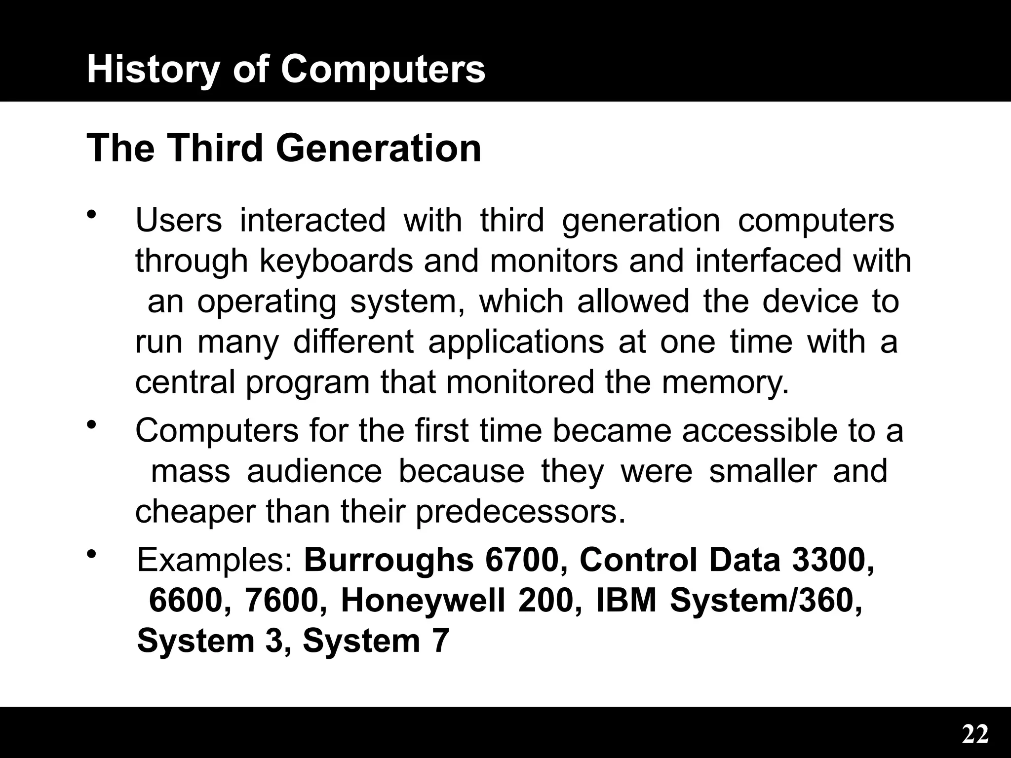 History of Computers
22
The Third Generation
• Users interacted with third generation computers
through keyboards and monitors and interfaced with
an operating system, which allowed the device to
run many different applications at one time with a
central program that monitored the memory.
• Computers for the first time became accessible to a
mass audience because they were smaller and
cheaper than their predecessors.
• Examples: Burroughs 6700, Control Data 3300,
6600, 7600, Honeywell 200, IBM System/360,
System 3, System 7
 