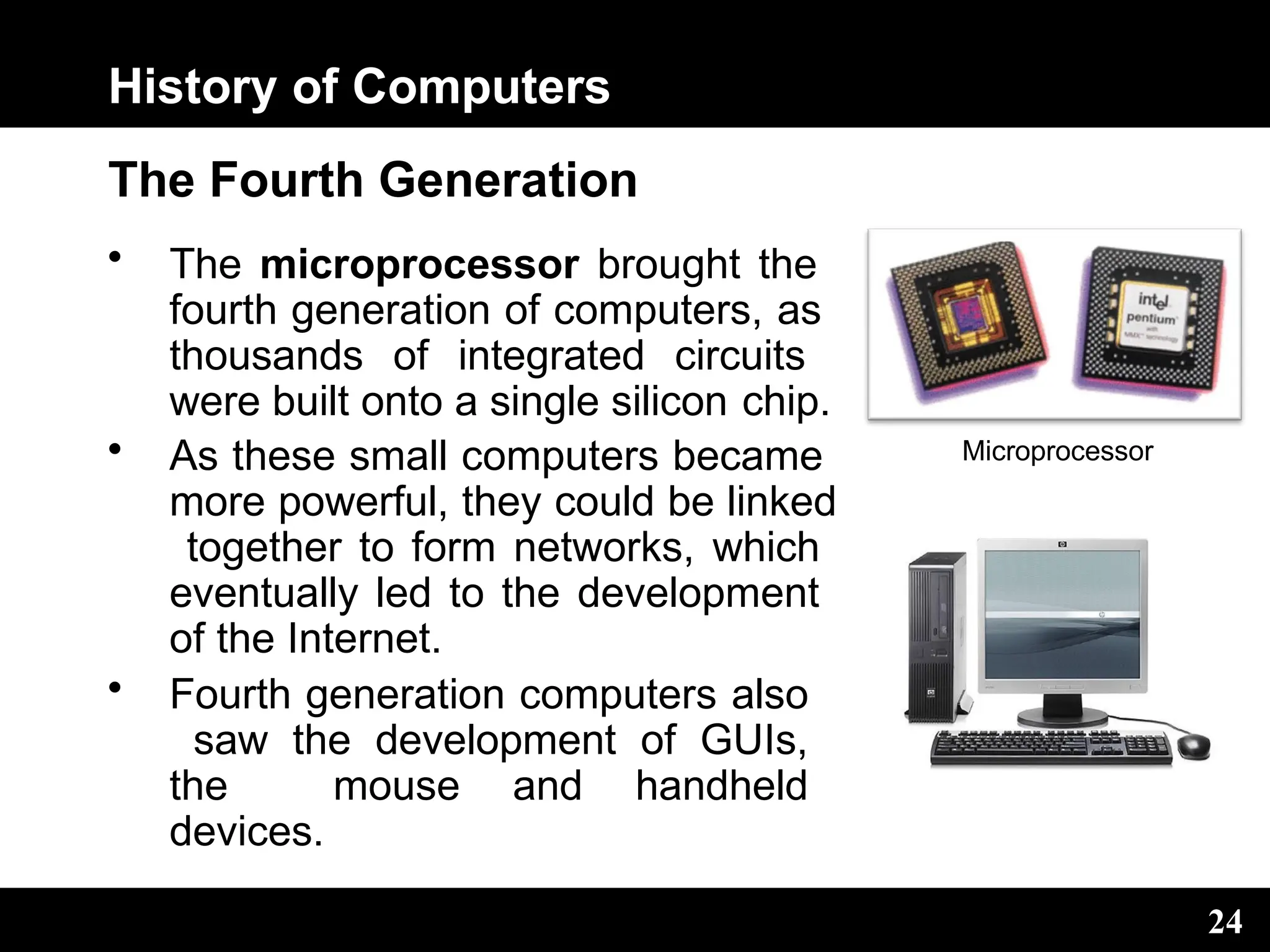History of Computers
The Fourth Generation
• The microprocessor brought the
fourth generation of computers, as
thousands of integrated circuits
were built onto a single silicon chip.
• As these small computers became
more powerful, they could be linked
together to form networks, which
eventually led to the development
of the Internet.
• Fourth generation computers also
saw the development of GUIs,
the mouse and handheld
devices.
Microprocessor
24
 