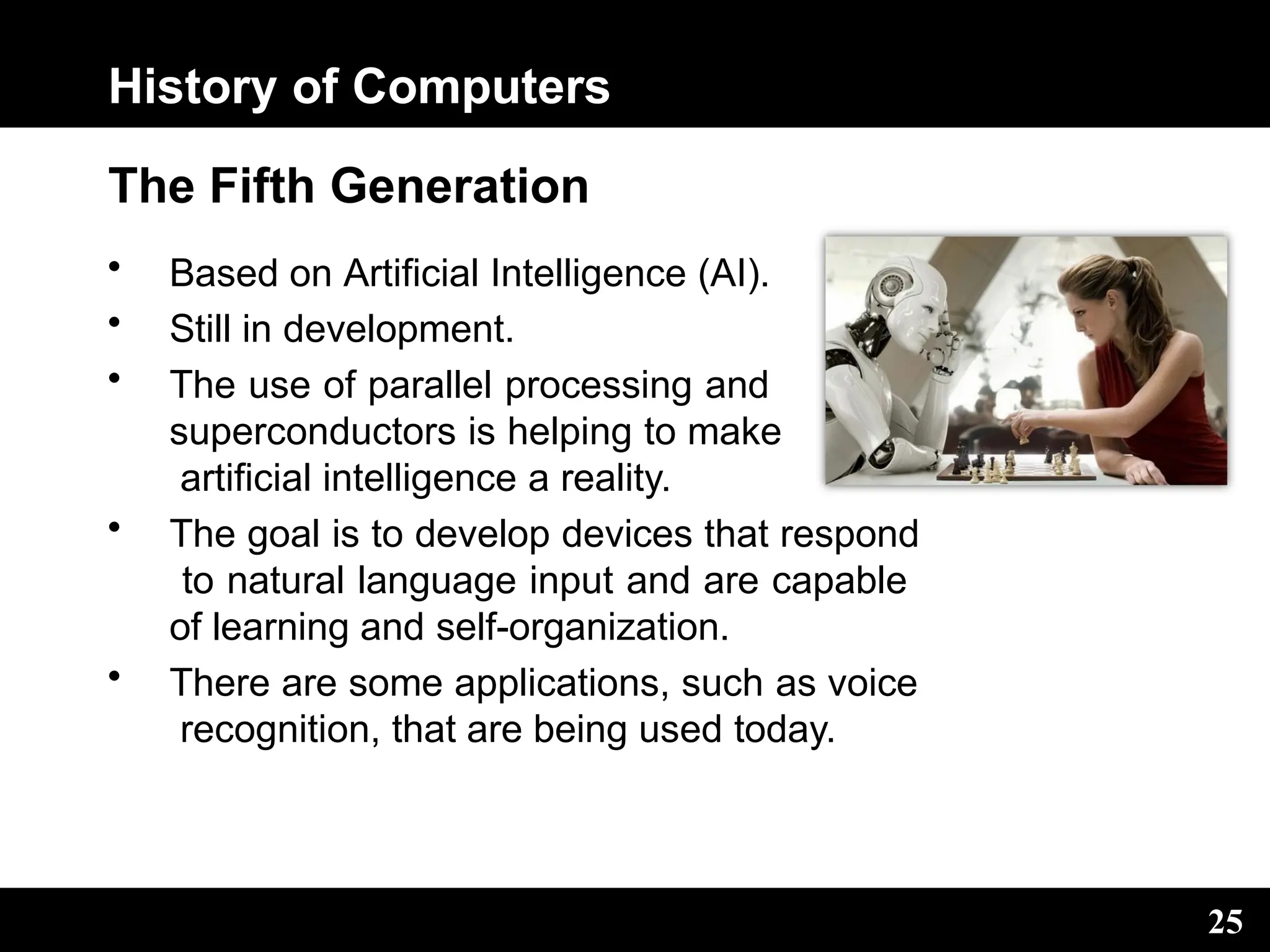 History of Computers
The Fifth Generation
• Based on Artificial Intelligence (AI).
• Still in development.
• The use of parallel processing and
superconductors is helping to make
artificial intelligence a reality.
• The goal is to develop devices that respond
to natural language input and are capable
of learning and self-organization.
• There are some applications, such as voice
recognition, that are being used today.
25
 