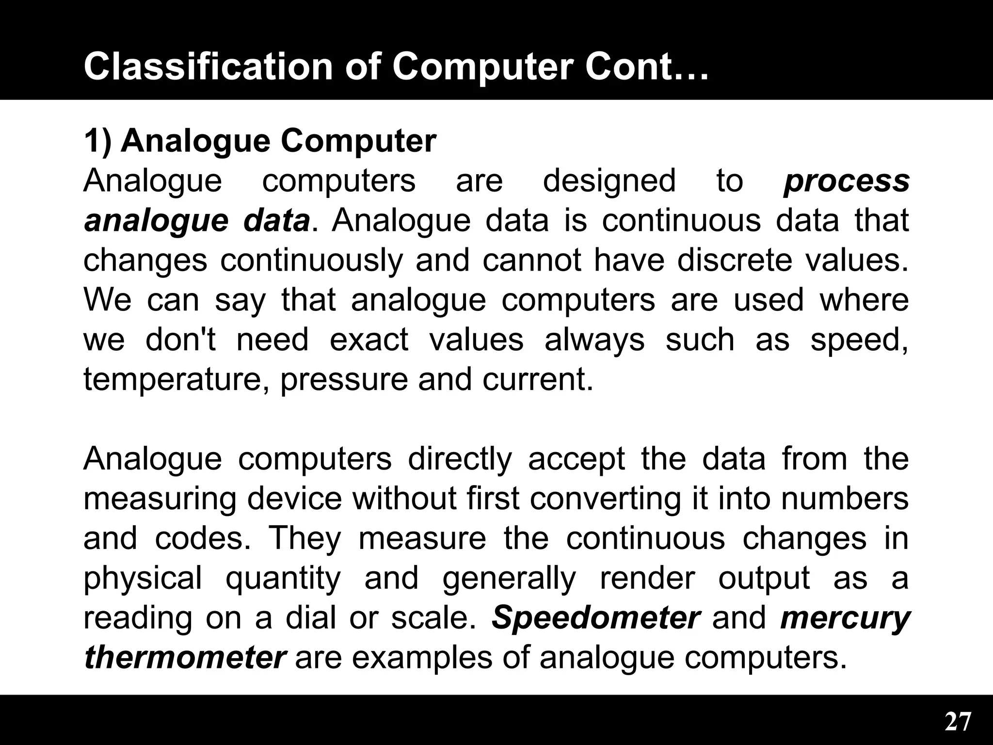 Classification of Computer Cont…
1) Analogue Computer
Analogue computers are designed to process
analogue data. Analogue data is continuous data that
changes continuously and cannot have discrete values.
We can say that analogue computers are used where
we don't need exact values always such as speed,
temperature, pressure and current.
Analogue computers directly accept the data from the
measuring device without first converting it into numbers
and codes. They measure the continuous changes in
physical quantity and generally render output as a
reading on a dial or scale. Speedometer and mercury
thermometer are examples of analogue computers.
27
 