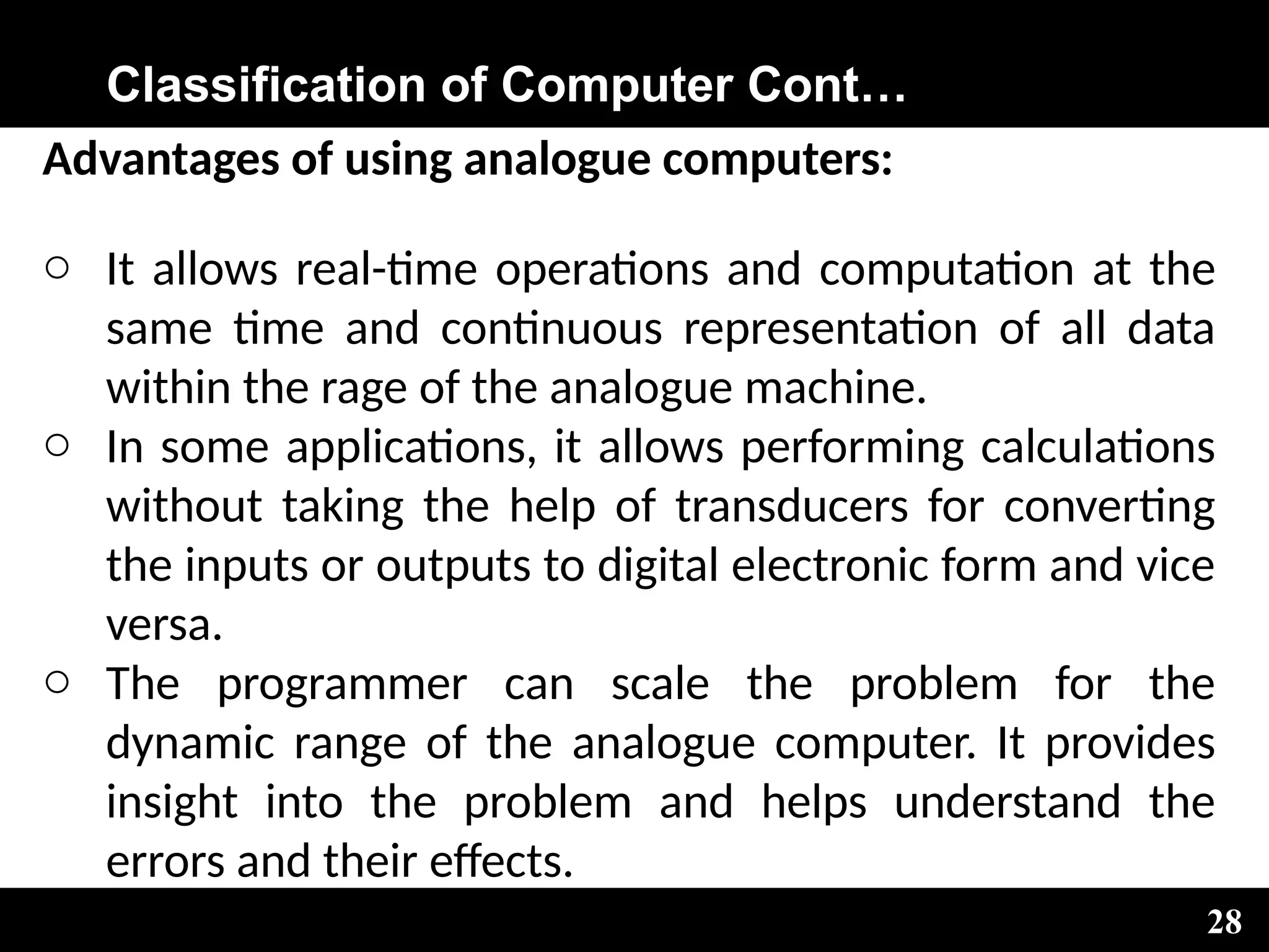 Classification of Computer Cont…
Advantages of using analogue computers:
o It allows real-time operations and computation at the
same time and continuous representation of all data
within the rage of the analogue machine.
o In some applications, it allows performing calculations
without taking the help of transducers for converting
the inputs or outputs to digital electronic form and vice
versa.
o The programmer can scale the problem for the
dynamic range of the analogue computer. It provides
insight into the problem and helps understand the
errors and their effects.
28
 