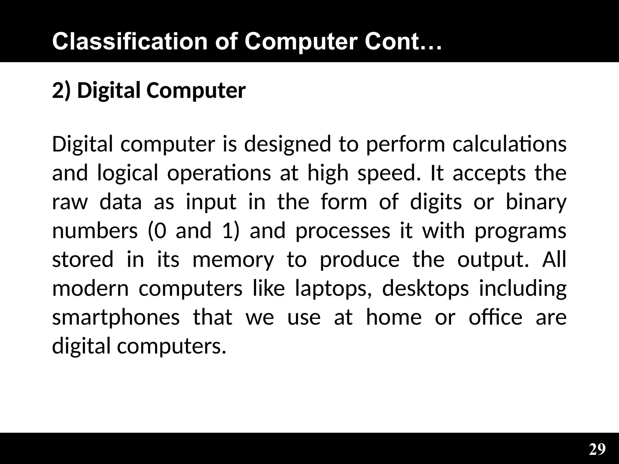 Classification of Computer Cont…
2) Digital Computer
Digital computer is designed to perform calculations
and logical operations at high speed. It accepts the
raw data as input in the form of digits or binary
numbers (0 and 1) and processes it with programs
stored in its memory to produce the output. All
modern computers like laptops, desktops including
smartphones that we use at home or office are
digital computers.
29
 
