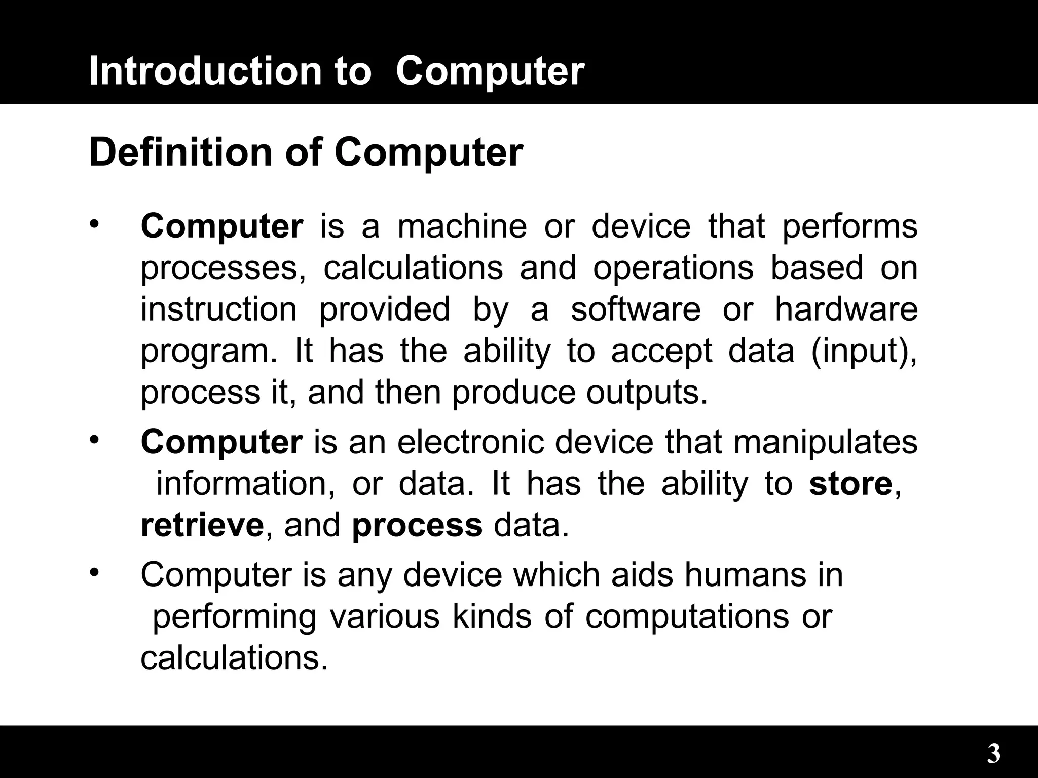 Introduction to Computer
3
Definition of Computer
• Computer is a machine or device that performs
processes, calculations and operations based on
instruction provided by a software or hardware
program. It has the ability to accept data (input),
process it, and then produce outputs.
• Computer is an electronic device that manipulates
information, or data. It has the ability to store,
retrieve, and process data.
• Computer is any device which aids humans in
performing various kinds of computations or
calculations.
3
 