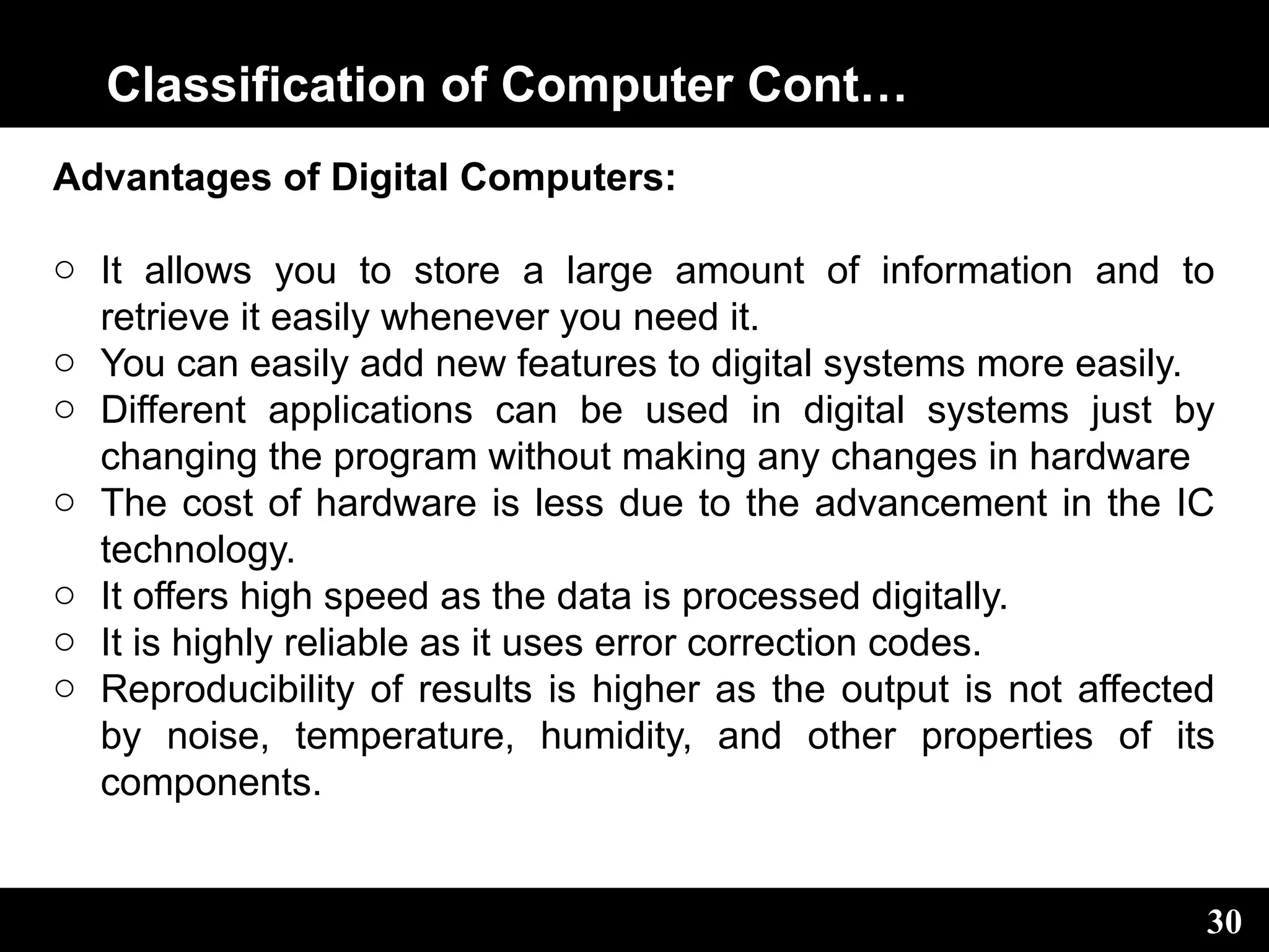 Classification of Computer Cont…
Advantages of Digital Computers:
o It allows you to store a large amount of information and to
retrieve it easily whenever you need it.
o You can easily add new features to digital systems more easily.
o Different applications can be used in digital systems just by
changing the program without making any changes in hardware
o The cost of hardware is less due to the advancement in the IC
technology.
o It offers high speed as the data is processed digitally.
o It is highly reliable as it uses error correction codes.
o Reproducibility of results is higher as the output is not affected
by noise, temperature, humidity, and other properties of its
components.
30
 
