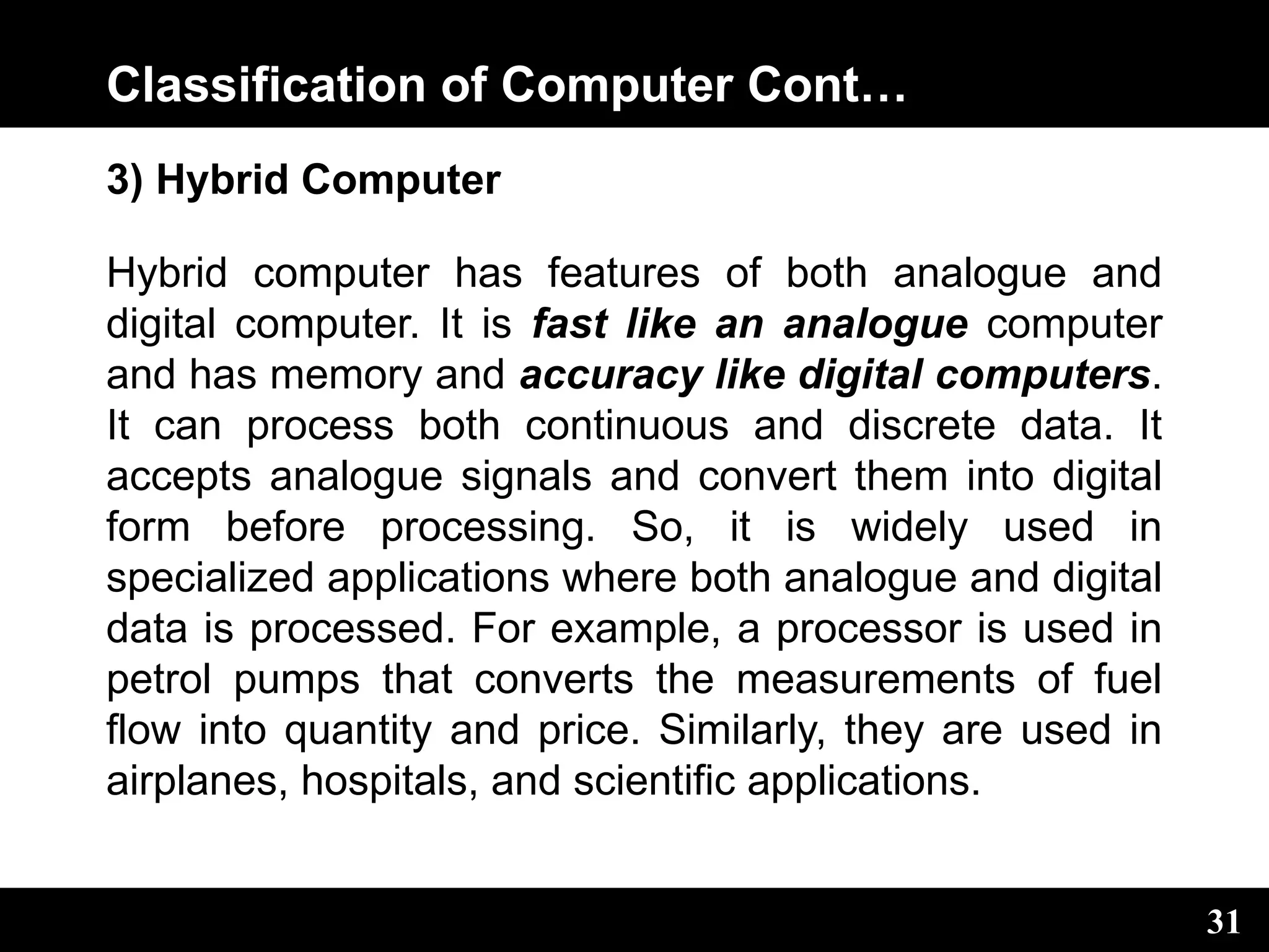 Classification of Computer Cont…
3) Hybrid Computer
Hybrid computer has features of both analogue and
digital computer. It is fast like an analogue computer
and has memory and accuracy like digital computers.
It can process both continuous and discrete data. It
accepts analogue signals and convert them into digital
form before processing. So, it is widely used in
specialized applications where both analogue and digital
data is processed. For example, a processor is used in
petrol pumps that converts the measurements of fuel
flow into quantity and price. Similarly, they are used in
airplanes, hospitals, and scientific applications.
31
 
