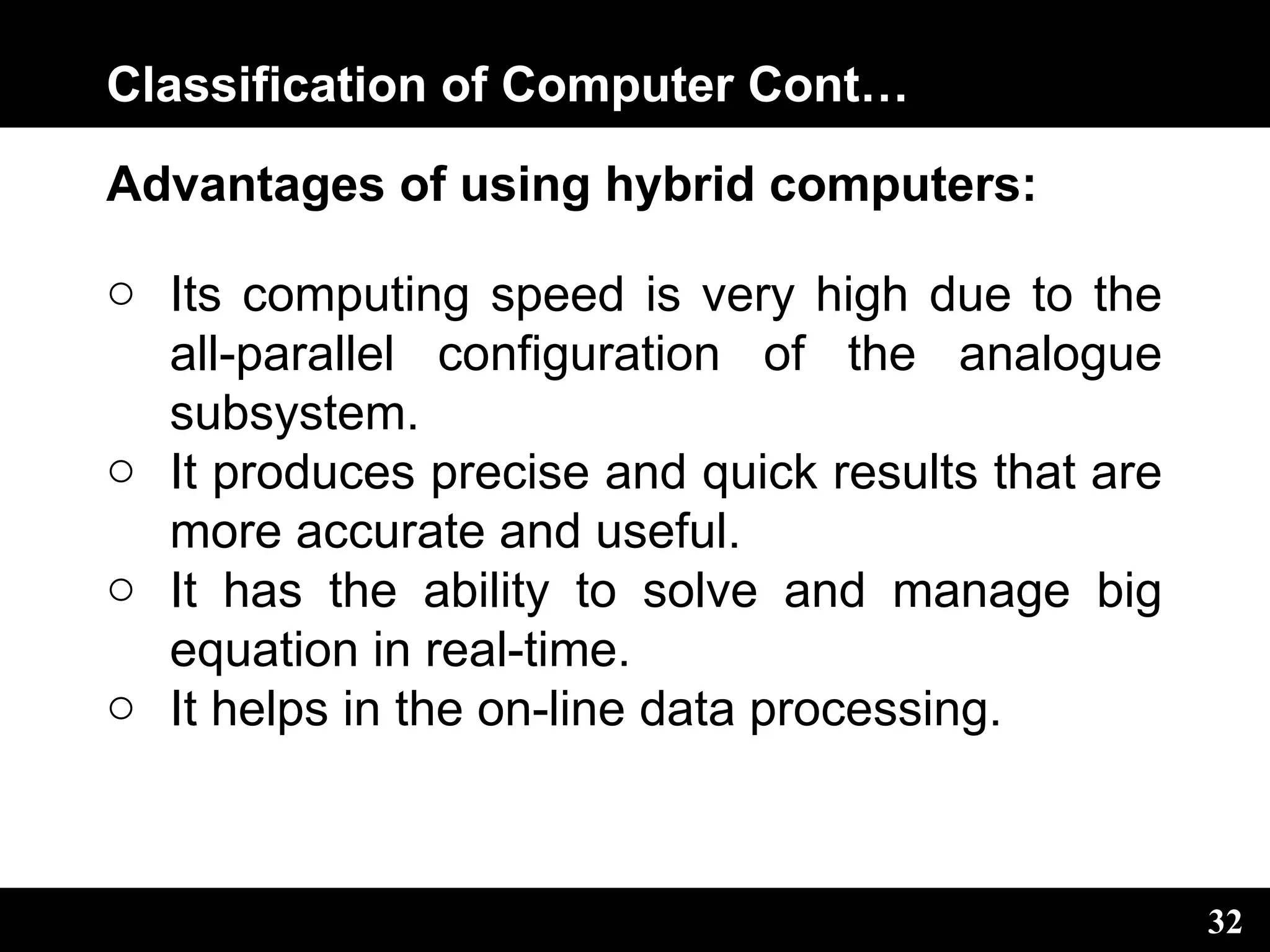 Classification of Computer Cont…
Advantages of using hybrid computers:
o Its computing speed is very high due to the
all-parallel configuration of the analogue
subsystem.
o It produces precise and quick results that are
more accurate and useful.
o It has the ability to solve and manage big
equation in real-time.
o It helps in the on-line data processing.
32
 