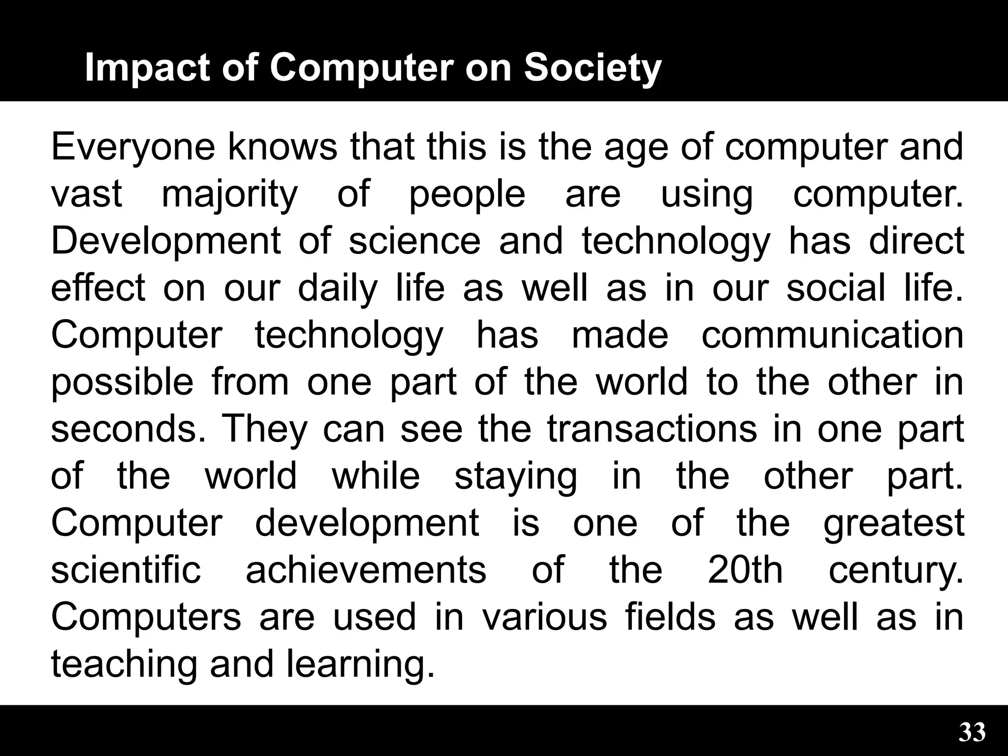 Impact of Computer on Society
Everyone knows that this is the age of computer and
vast majority of people are using computer.
Development of science and technology has direct
effect on our daily life as well as in our social life.
Computer technology has made communication
possible from one part of the world to the other in
seconds. They can see the transactions in one part
of the world while staying in the other part.
Computer development is one of the greatest
scientific achievements of the 20th century.
Computers are used in various fields as well as in
teaching and learning.
33
 