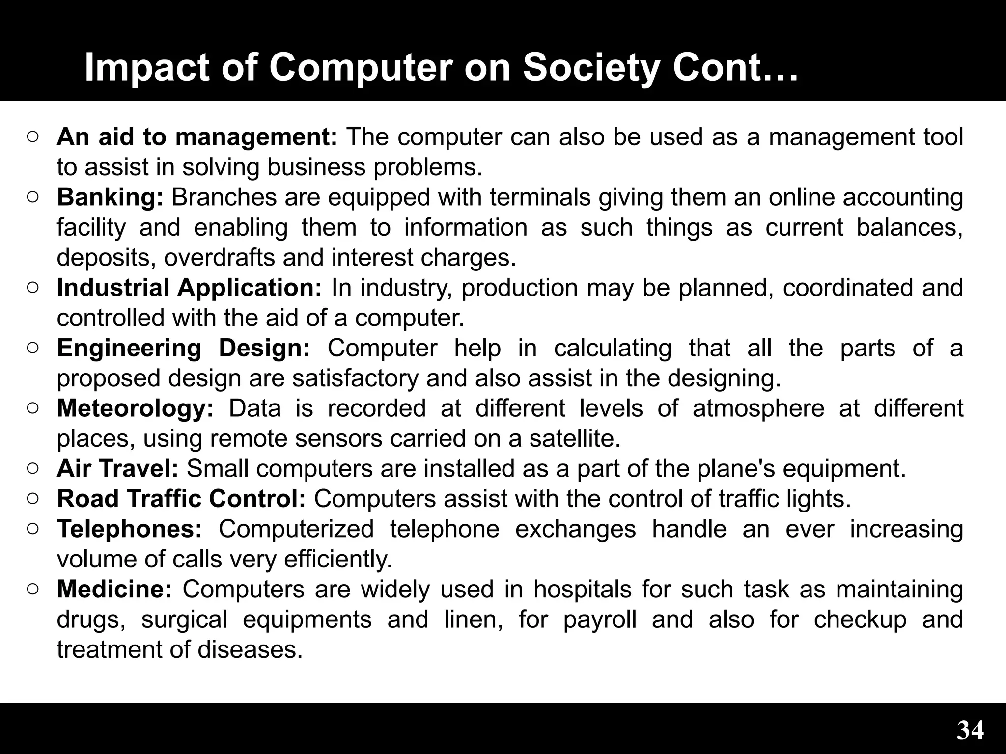 Impact of Computer on Society Cont…
o An aid to management: The computer can also be used as a management tool
to assist in solving business problems.
o Banking: Branches are equipped with terminals giving them an online accounting
facility and enabling them to information as such things as current balances,
deposits, overdrafts and interest charges.
o Industrial Application: In industry, production may be planned, coordinated and
controlled with the aid of a computer.
o Engineering Design: Computer help in calculating that all the parts of a
proposed design are satisfactory and also assist in the designing.
o Meteorology: Data is recorded at different levels of atmosphere at different
places, using remote sensors carried on a satellite.
o Air Travel: Small computers are installed as a part of the plane's equipment.
o Road Traffic Control: Computers assist with the control of traffic lights.
o Telephones: Computerized telephone exchanges handle an ever increasing
volume of calls very efficiently.
o Medicine: Computers are widely used in hospitals for such task as maintaining
drugs, surgical equipments and linen, for payroll and also for checkup and
treatment of diseases.
34
 
