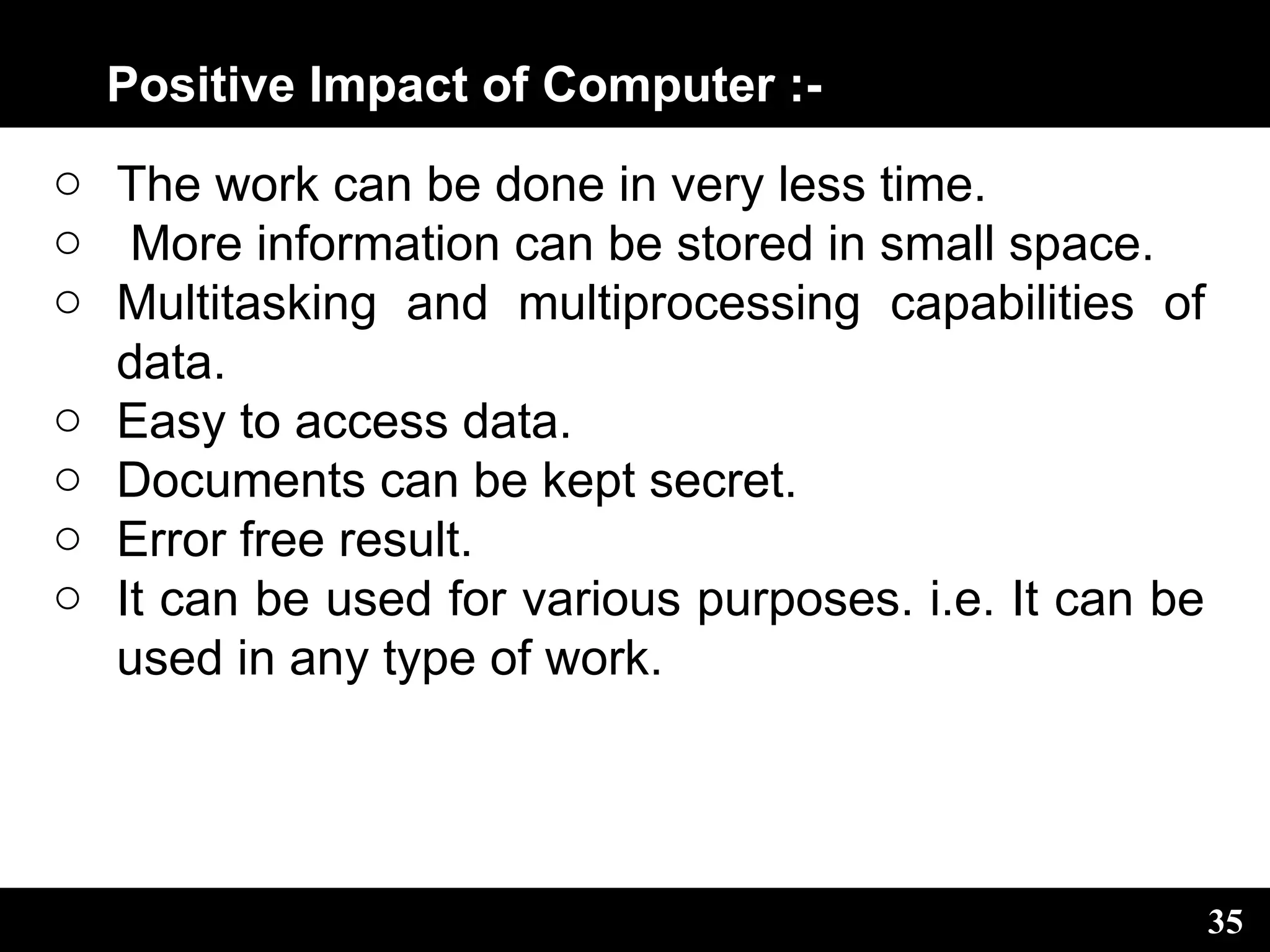 Positive Impact of Computer :-
o The work can be done in very less time.
o More information can be stored in small space.
o Multitasking and multiprocessing capabilities of
data.
o Easy to access data.
o Documents can be kept secret.
o Error free result.
o It can be used for various purposes. i.e. It can be
used in any type of work.
35
 