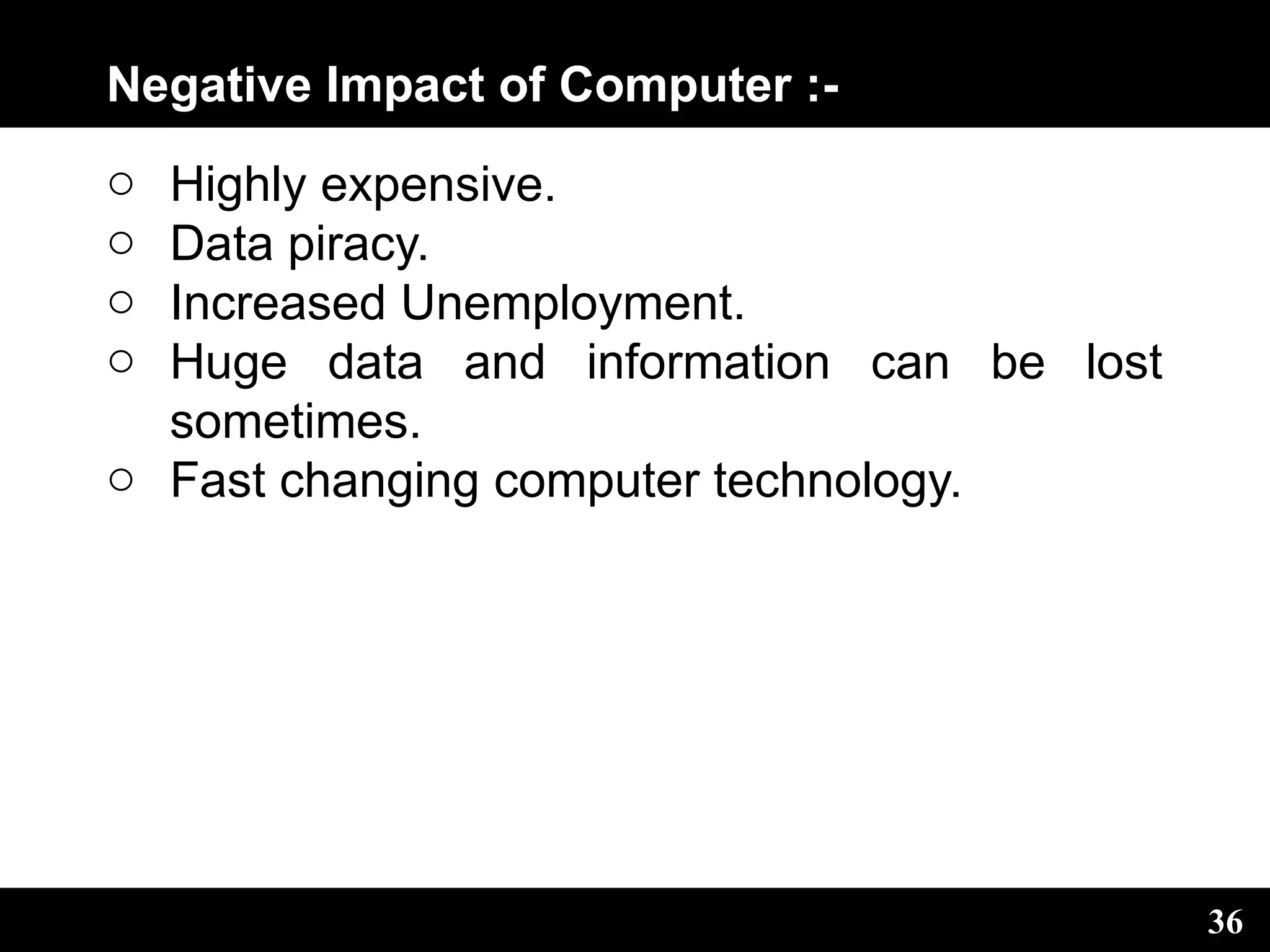 Negative Impact of Computer :-
o Highly expensive.
o Data piracy.
o Increased Unemployment.
o Huge data and information can be lost
sometimes.
o Fast changing computer technology.
36
 