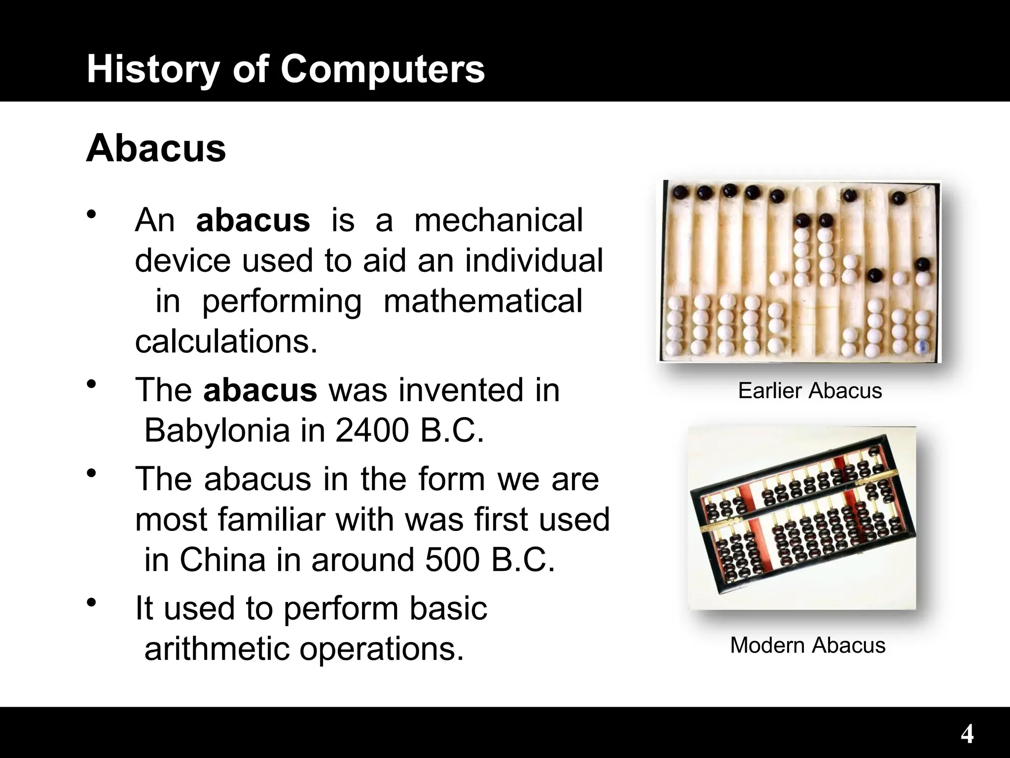 History of Computers
Abacus
• An abacus is a mechanical
device used to aid an individual
in performing mathematical
calculations.
• The abacus was invented in
Babylonia in 2400 B.C.
• The abacus in the form we are
most familiar with was first used
in China in around 500 B.C.
• It used to perform basic
arithmetic operations.
Earlier Abacus
Modern Abacus
4
4
 