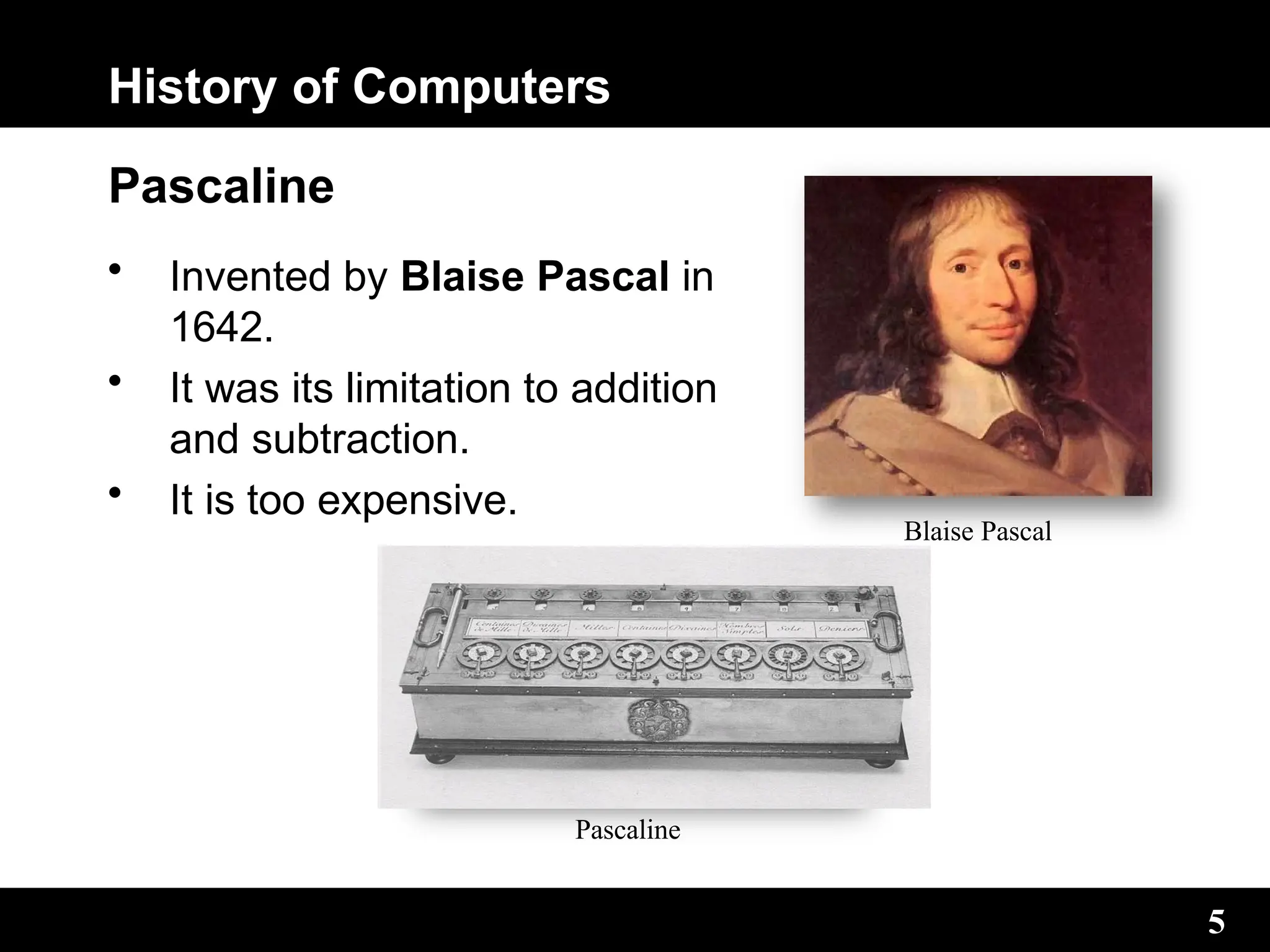 History of Computers
Pascaline
• Invented by Blaise Pascal in
1642.
• It was its limitation to addition
and subtraction.
• It is too expensive.
Blaise Pascal
5
Pascaline
 