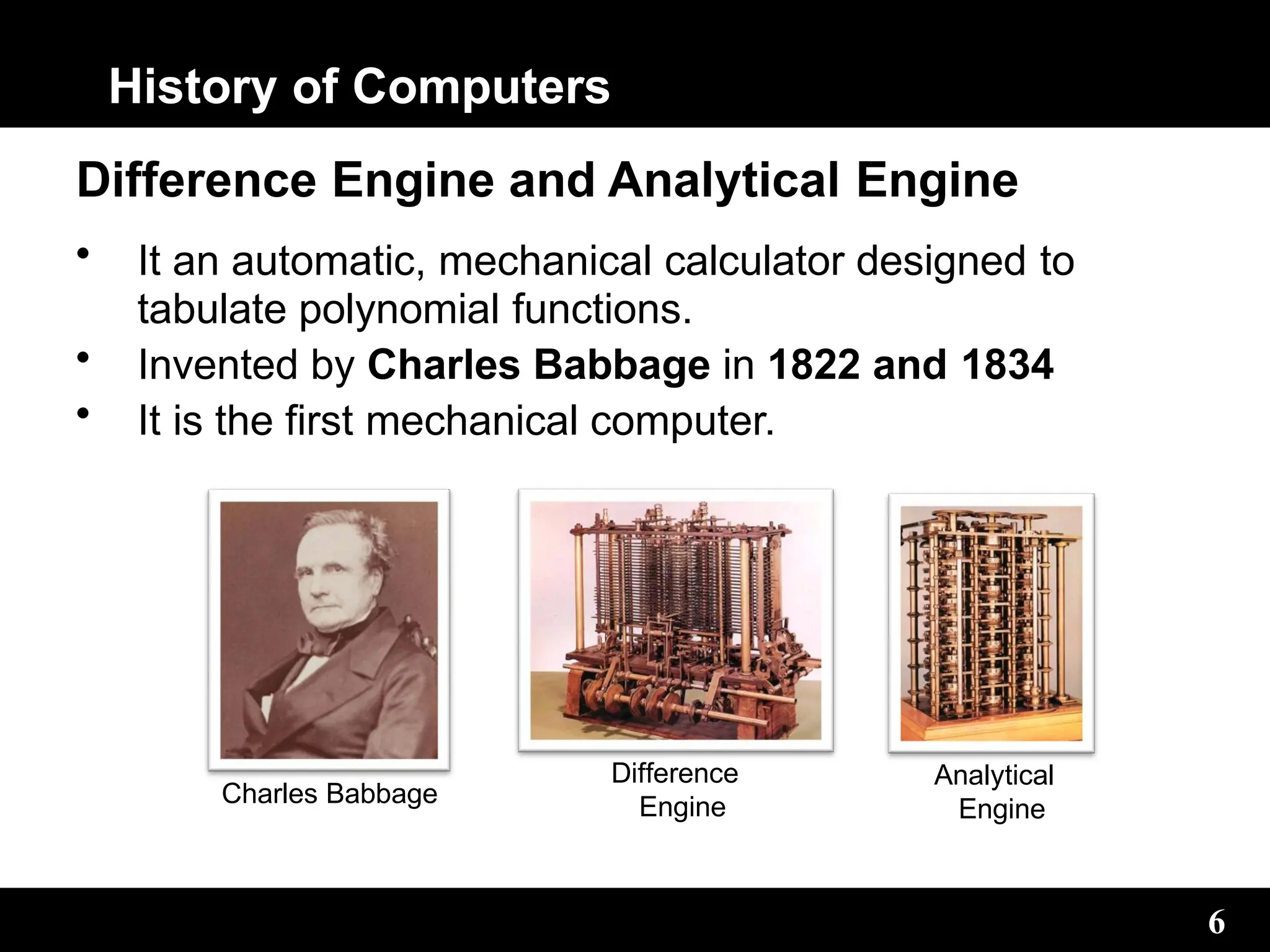 History of Computers
Difference Engine and Analytical Engine
• It an automatic, mechanical calculator designed to
tabulate polynomial functions.
• Invented by Charles Babbage in 1822 and 1834
• It is the first mechanical computer.
Charles Babbage
6
Difference
Engine
Analytical
Engine
 
