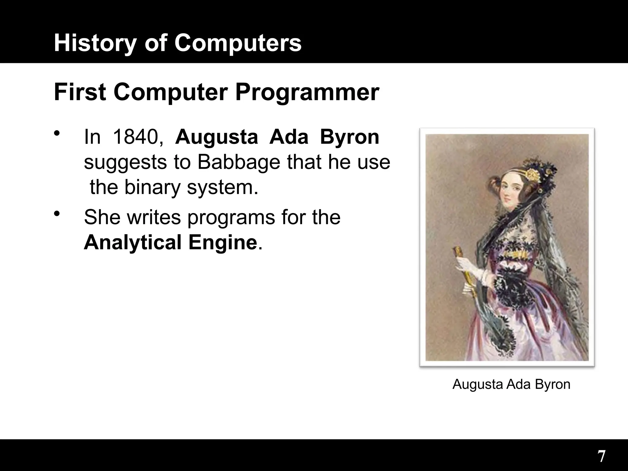 History of Computers
First Computer Programmer
• In 1840, Augusta Ada Byron
suggests to Babbage that he use
the binary system.
• She writes programs for the
Analytical Engine.
Augusta Ada Byron
7
 