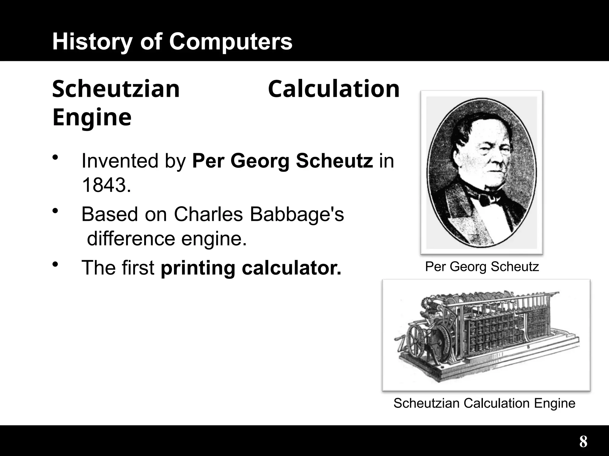 History of Computers
Scheutzian Calculation
Engine
• Invented by Per Georg Scheutz in
1843.
• Based on Charles Babbage's
difference engine.
• The first printing calculator. Per Georg Scheutz
8
Scheutzian Calculation Engine
 
