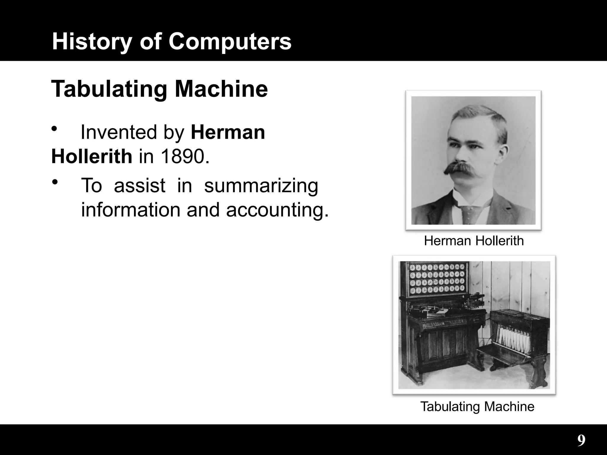 History of Computers
Tabulating Machine
• Invented by Herman
Hollerith in 1890.
• To assist in summarizing
information and accounting.
Herman Hollerith
9
Tabulating Machine
 