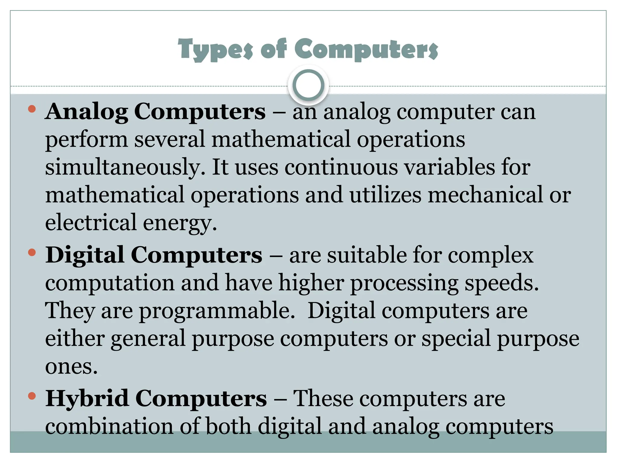 Types of Computers
 Analog Computers – an analog computer can
perform several mathematical operations
simultaneously. It uses continuous variables for
mathematical operations and utilizes mechanical or
electrical energy.
 Digital Computers – are suitable for complex
computation and have higher processing speeds.
They are programmable. Digital computers are
either general purpose computers or special purpose
ones.
 Hybrid Computers – These computers are
combination of both digital and analog computers
 