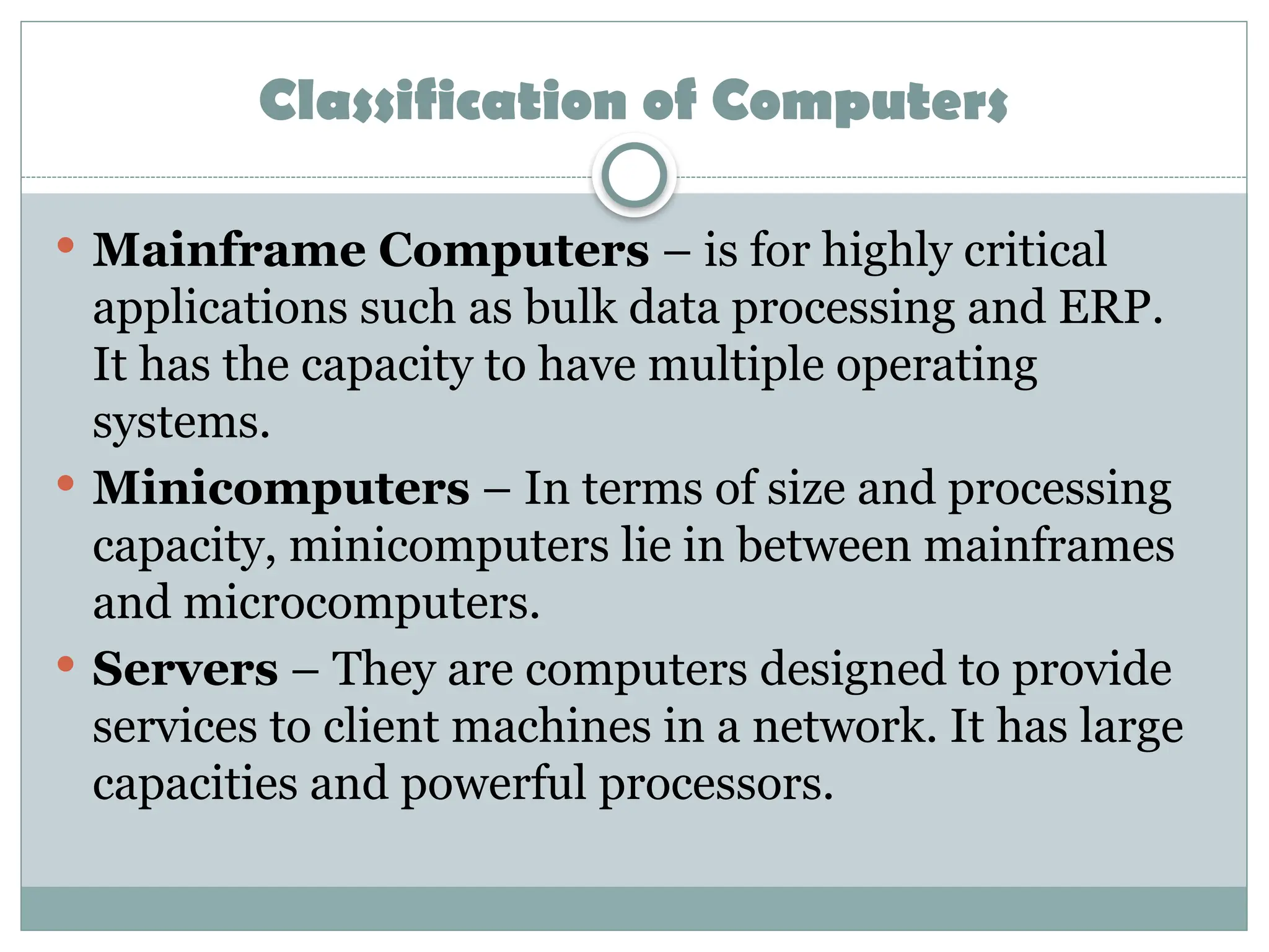 Classification of Computers
 Mainframe Computers – is for highly critical
applications such as bulk data processing and ERP.
It has the capacity to have multiple operating
systems.
 Minicomputers – In terms of size and processing
capacity, minicomputers lie in between mainframes
and microcomputers.
 Servers – They are computers designed to provide
services to client machines in a network. It has large
capacities and powerful processors.
 