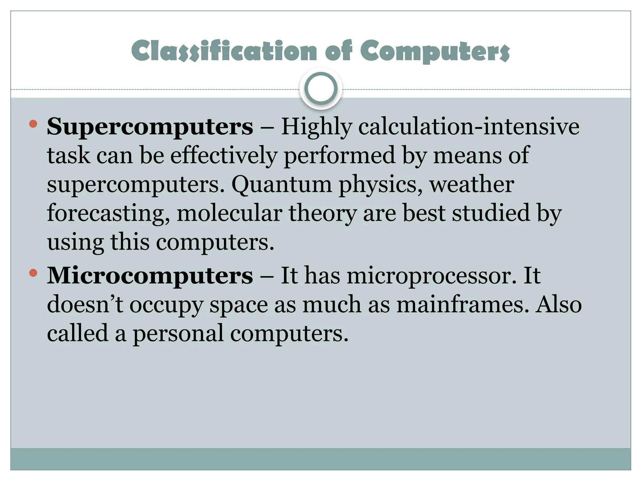 Classification of Computers
 Supercomputers – Highly calculation-intensive
task can be effectively performed by means of
supercomputers. Quantum physics, weather
forecasting, molecular theory are best studied by
using this computers.
 Microcomputers – It has microprocessor. It
doesn’t occupy space as much as mainframes. Also
called a personal computers.
 