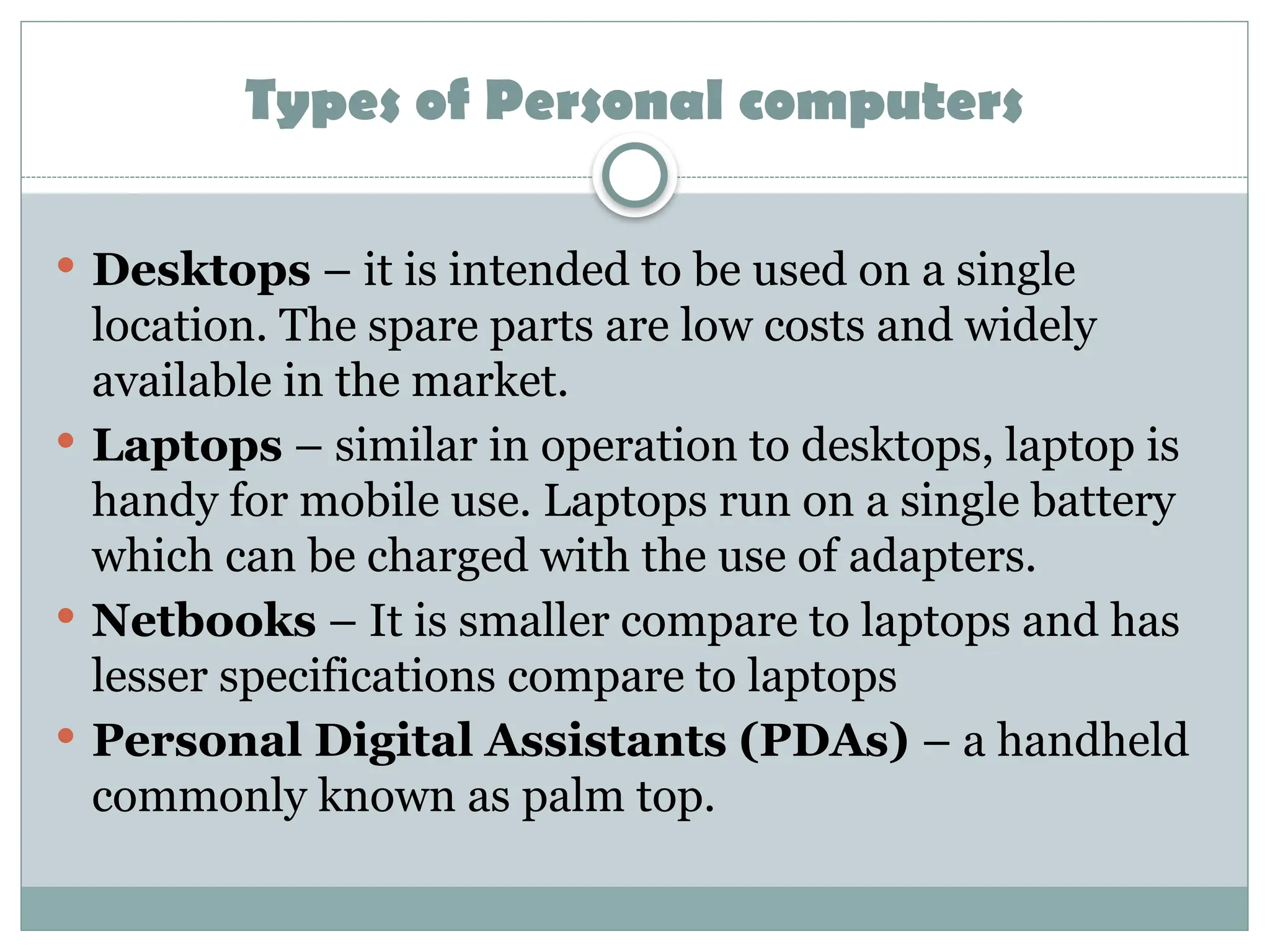 Types of Personal computers
 Desktops – it is intended to be used on a single
location. The spare parts are low costs and widely
available in the market.
 Laptops – similar in operation to desktops, laptop is
handy for mobile use. Laptops run on a single battery
which can be charged with the use of adapters.
 Netbooks – It is smaller compare to laptops and has
lesser specifications compare to laptops
 Personal Digital Assistants (PDAs) – a handheld
commonly known as palm top.
 