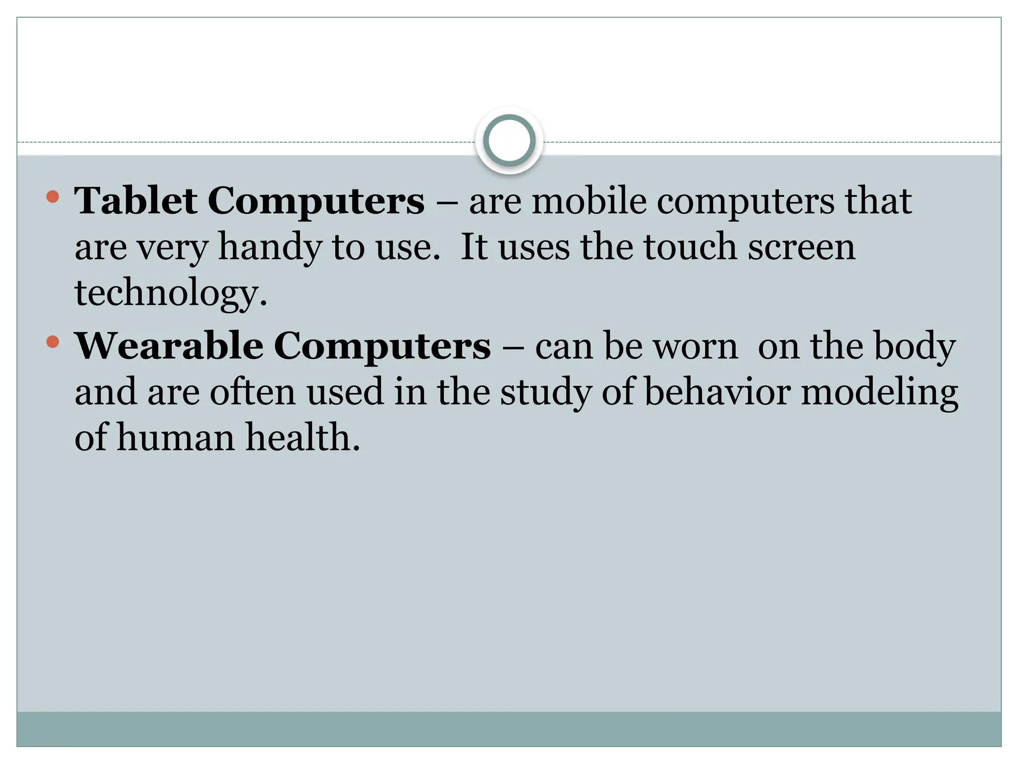  Tablet Computers – are mobile computers that
are very handy to use. It uses the touch screen
technology.
 Wearable Computers – can be worn on the body
and are often used in the study of behavior modeling
of human health.
 